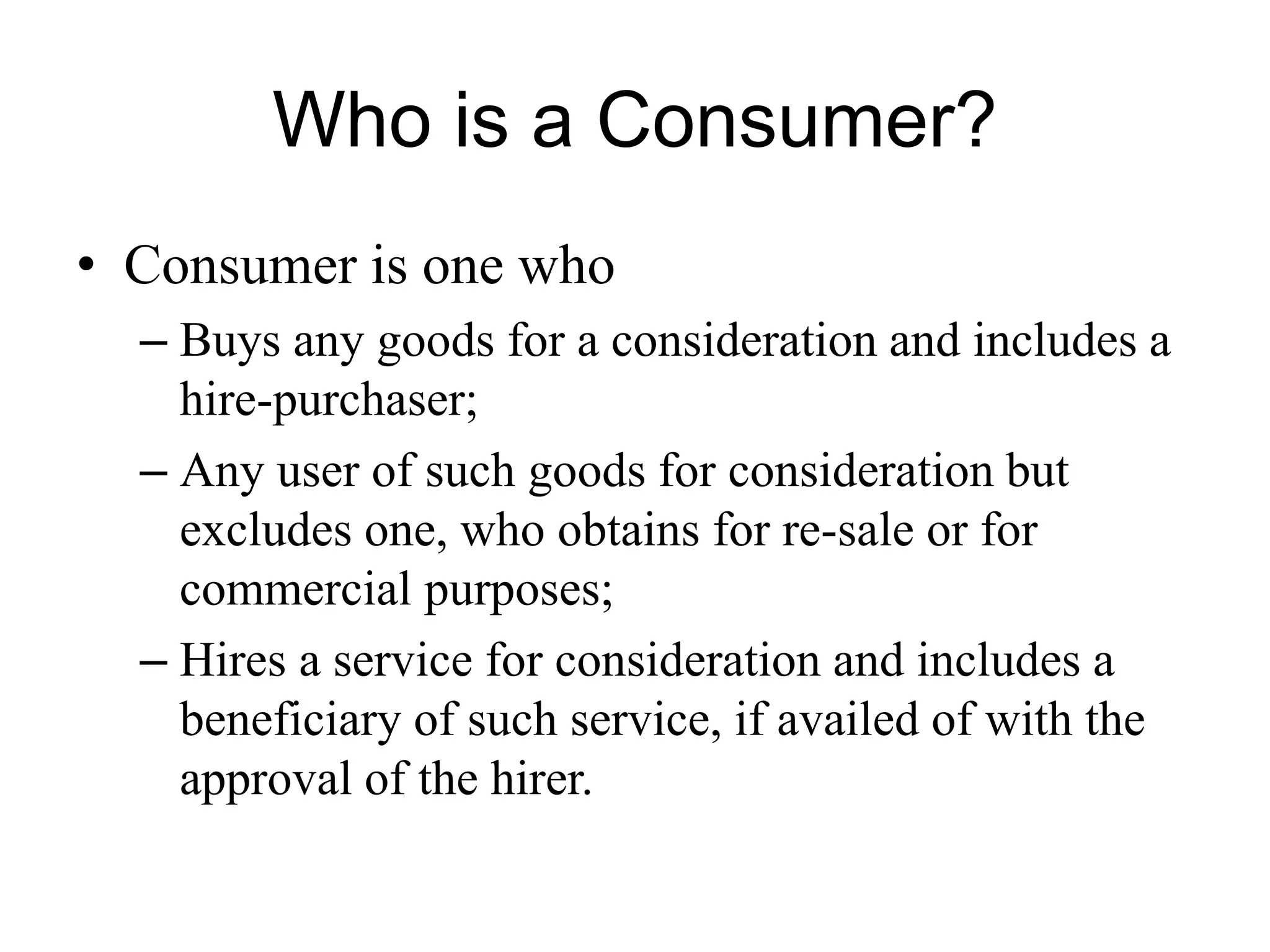 Who is a Consumer?
• Consumer is one who
– Buys any goods for a consideration and includes a
hire-purchaser;
– Any user of such goods for consideration but
excludes one, who obtains for re-sale or for
commercial purposes;
– Hires a service for consideration and includes a
beneficiary of such service, if availed of with the
approval of the hirer.
 