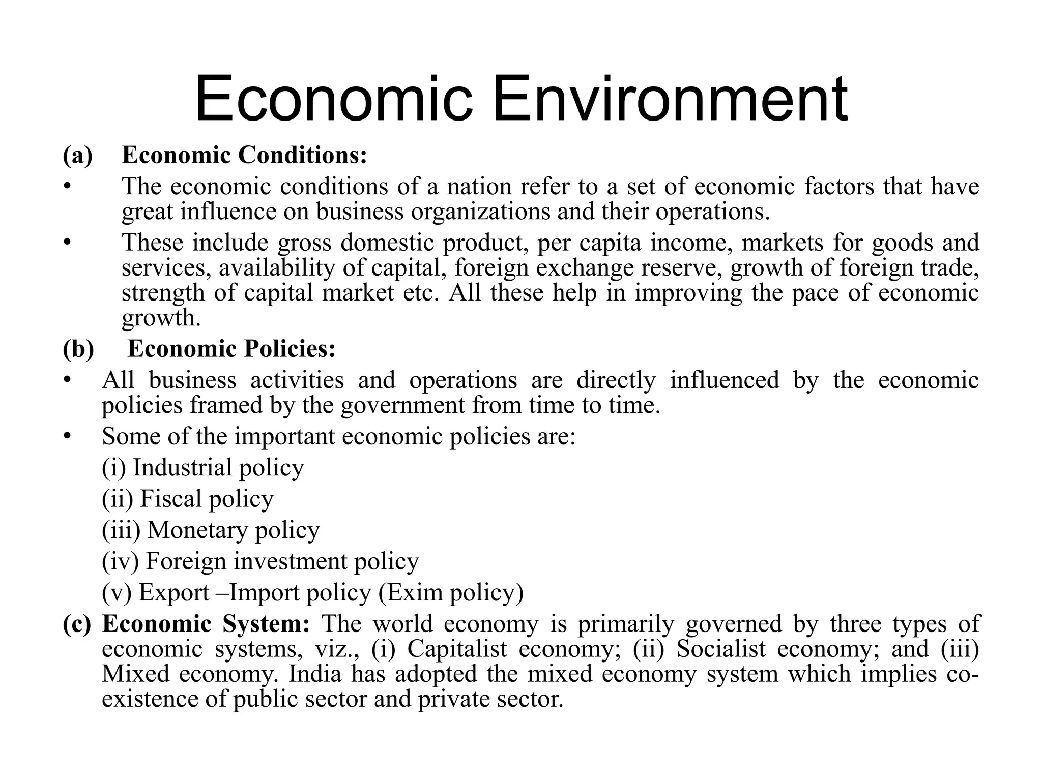 Economic Environment
(a) Economic Conditions:
• The economic conditions of a nation refer to a set of economic factors that have
great influence on business organizations and their operations.
• These include gross domestic product, per capita income, markets for goods and
services, availability of capital, foreign exchange reserve, growth of foreign trade,
strength of capital market etc. All these help in improving the pace of economic
growth.
(b) Economic Policies:
• All business activities and operations are directly influenced by the economic
policies framed by the government from time to time.
• Some of the important economic policies are:
(i) Industrial policy
(ii) Fiscal policy
(iii) Monetary policy
(iv) Foreign investment policy
(v) Export –Import policy (Exim policy)
(c) Economic System: The world economy is primarily governed by three types of
economic systems, viz., (i) Capitalist economy; (ii) Socialist economy; and (iii)
Mixed economy. India has adopted the mixed economy system which implies co-
existence of public sector and private sector.
 