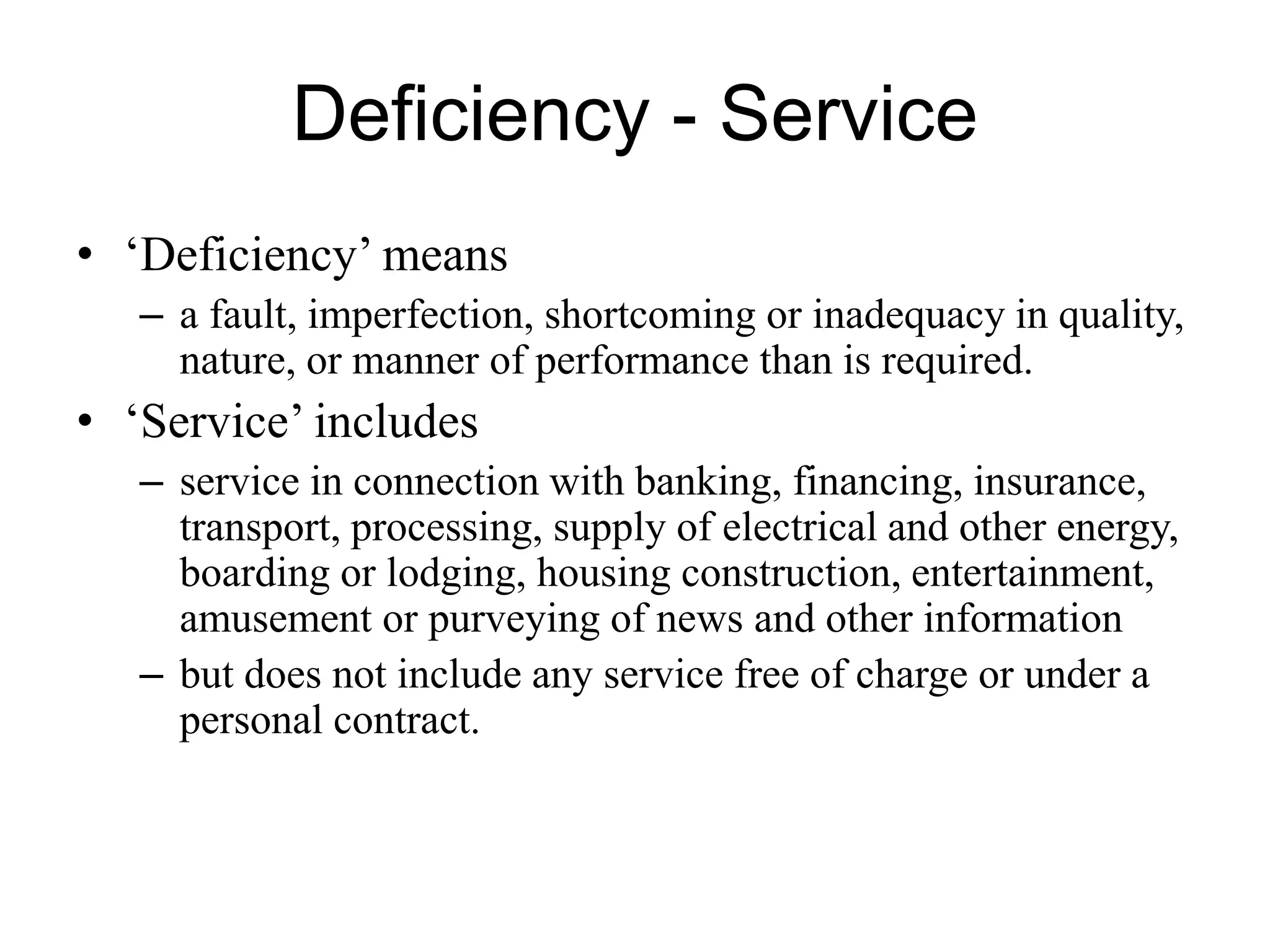 Deficiency - Service
• ‘Deficiency’ means
– a fault, imperfection, shortcoming or inadequacy in quality,
nature, or manner of performance than is required.
• ‘Service’ includes
– service in connection with banking, financing, insurance,
transport, processing, supply of electrical and other energy,
boarding or lodging, housing construction, entertainment,
amusement or purveying of news and other information
– but does not include any service free of charge or under a
personal contract.
 