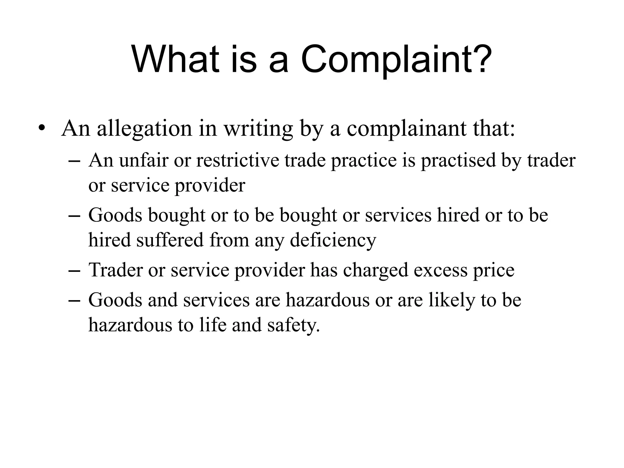 What is a Complaint?
• An allegation in writing by a complainant that:
– An unfair or restrictive trade practice is practised by trader
or service provider
– Goods bought or to be bought or services hired or to be
hired suffered from any deficiency
– Trader or service provider has charged excess price
– Goods and services are hazardous or are likely to be
hazardous to life and safety.
 