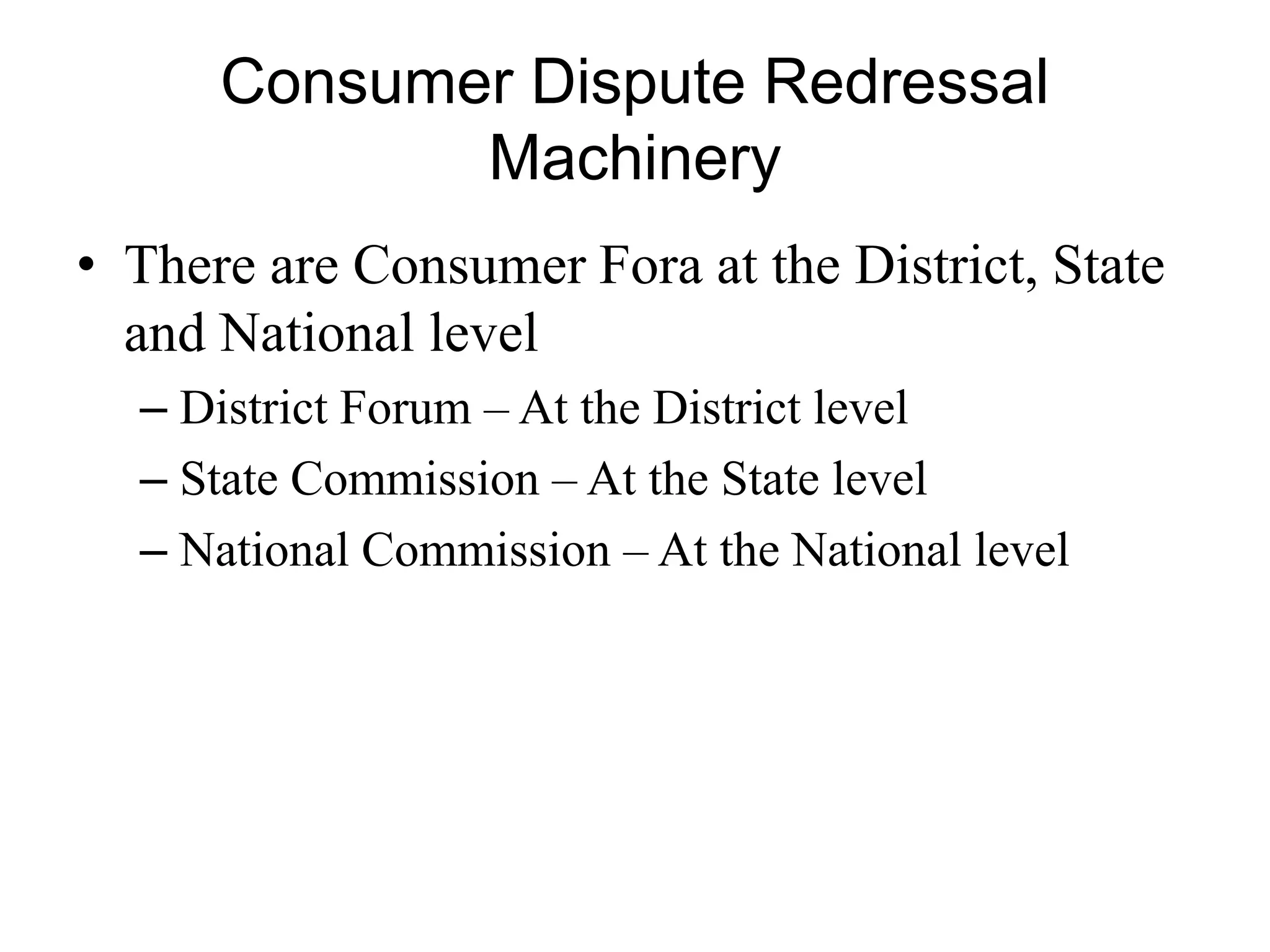 Consumer Dispute Redressal
Machinery
• There are Consumer Fora at the District, State
and National level
– District Forum – At the District level
– State Commission – At the State level
– National Commission – At the National level
 
