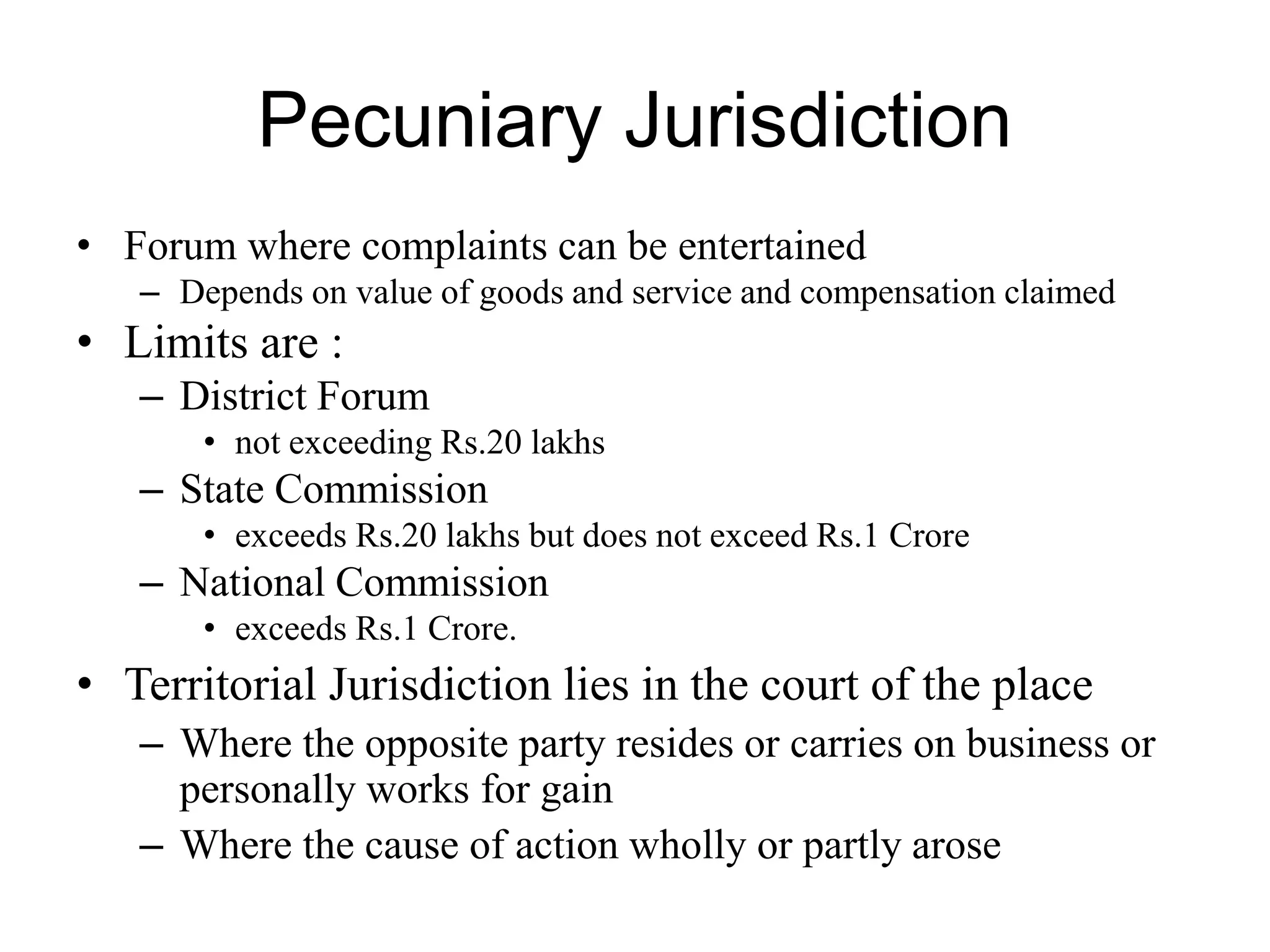 Pecuniary Jurisdiction
• Forum where complaints can be entertained
– Depends on value of goods and service and compensation claimed
• Limits are :
– District Forum
• not exceeding Rs.20 lakhs
– State Commission
• exceeds Rs.20 lakhs but does not exceed Rs.1 Crore
– National Commission
• exceeds Rs.1 Crore.
• Territorial Jurisdiction lies in the court of the place
– Where the opposite party resides or carries on business or
personally works for gain
– Where the cause of action wholly or partly arose
 