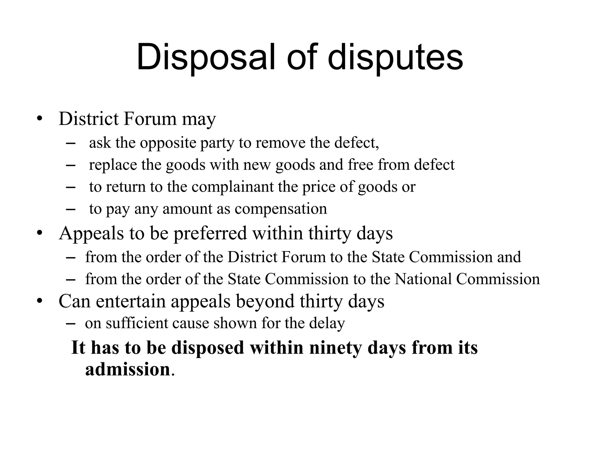 Disposal of disputes
• District Forum may
– ask the opposite party to remove the defect,
– replace the goods with new goods and free from defect
– to return to the complainant the price of goods or
– to pay any amount as compensation
• Appeals to be preferred within thirty days
– from the order of the District Forum to the State Commission and
– from the order of the State Commission to the National Commission
• Can entertain appeals beyond thirty days
– on sufficient cause shown for the delay
It has to be disposed within ninety days from its
admission.
 