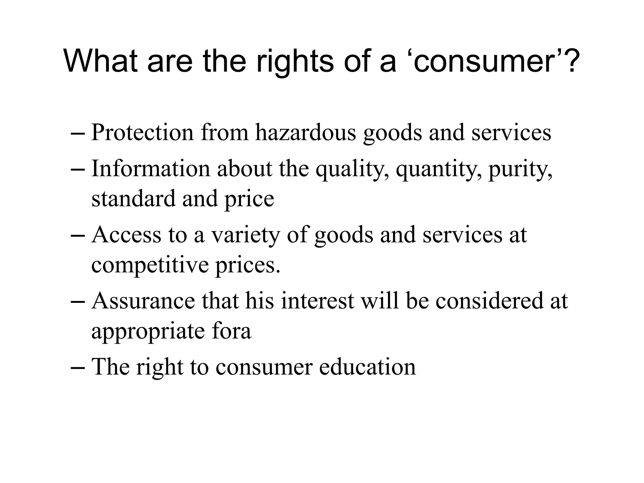 What are the rights of a ‘consumer’?
– Protection from hazardous goods and services
– Information about the quality, quantity, purity,
standard and price
– Access to a variety of goods and services at
competitive prices.
– Assurance that his interest will be considered at
appropriate fora
– The right to consumer education
 