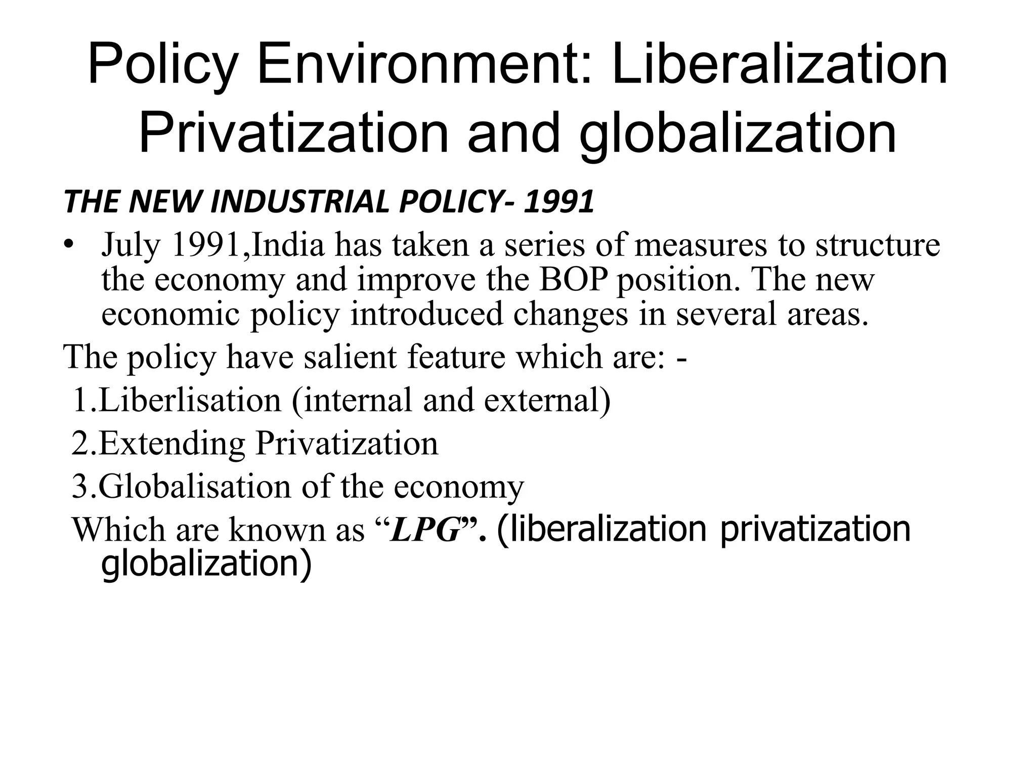 Policy Environment: Liberalization
Privatization and globalization
THE NEW INDUSTRIAL POLICY- 1991
• July 1991,India has taken a series of measures to structure
the economy and improve the BOP position. The new
economic policy introduced changes in several areas.
The policy have salient feature which are: -
1.Liberlisation (internal and external)
2.Extending Privatization
3.Globalisation of the economy
Which are known as “LPG”. (liberalization privatization
globalization)
 