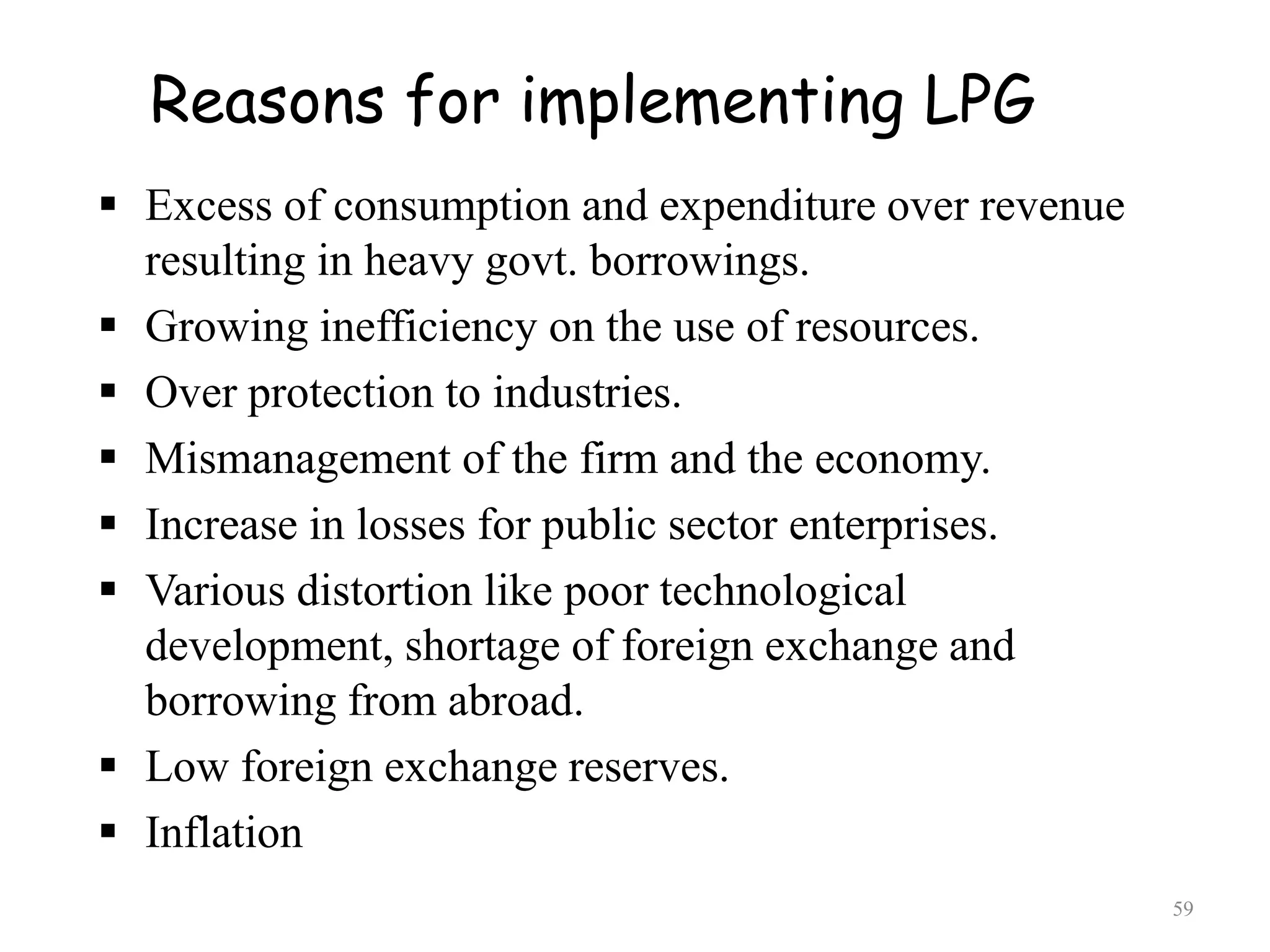 Reasons for implementing LPG
 Excess of consumption and expenditure over revenue
resulting in heavy govt. borrowings.
 Growing inefficiency on the use of resources.
 Over protection to industries.
 Mismanagement of the firm and the economy.
 Increase in losses for public sector enterprises.
 Various distortion like poor technological
development, shortage of foreign exchange and
borrowing from abroad.
 Low foreign exchange reserves.
 Inflation
59
 