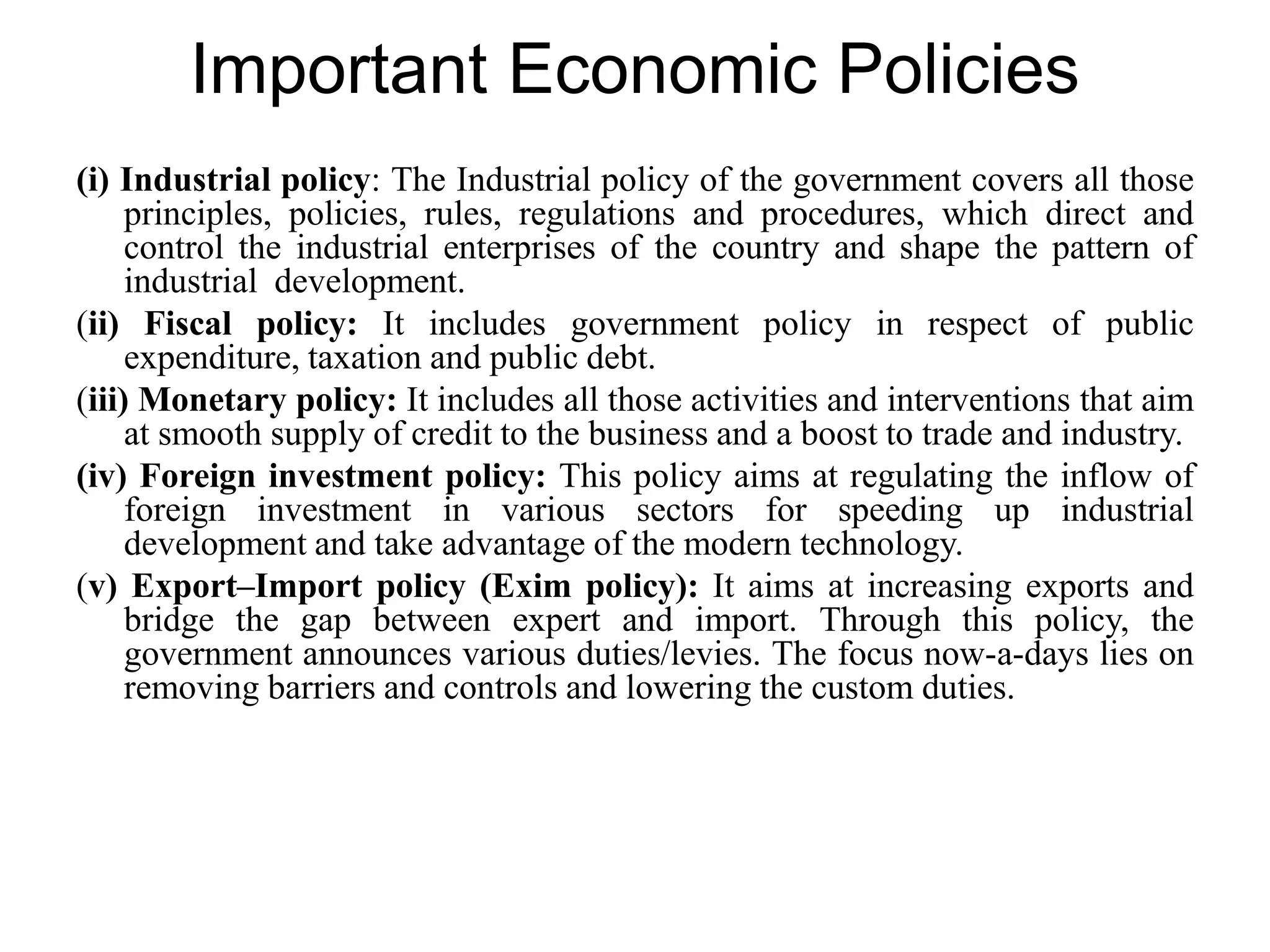 Important Economic Policies
(i) Industrial policy: The Industrial policy of the government covers all those
principles, policies, rules, regulations and procedures, which direct and
control the industrial enterprises of the country and shape the pattern of
industrial development.
(ii) Fiscal policy: It includes government policy in respect of public
expenditure, taxation and public debt.
(iii) Monetary policy: It includes all those activities and interventions that aim
at smooth supply of credit to the business and a boost to trade and industry.
(iv) Foreign investment policy: This policy aims at regulating the inflow of
foreign investment in various sectors for speeding up industrial
development and take advantage of the modern technology.
(v) Export–Import policy (Exim policy): It aims at increasing exports and
bridge the gap between expert and import. Through this policy, the
government announces various duties/levies. The focus now-a-days lies on
removing barriers and controls and lowering the custom duties.
 