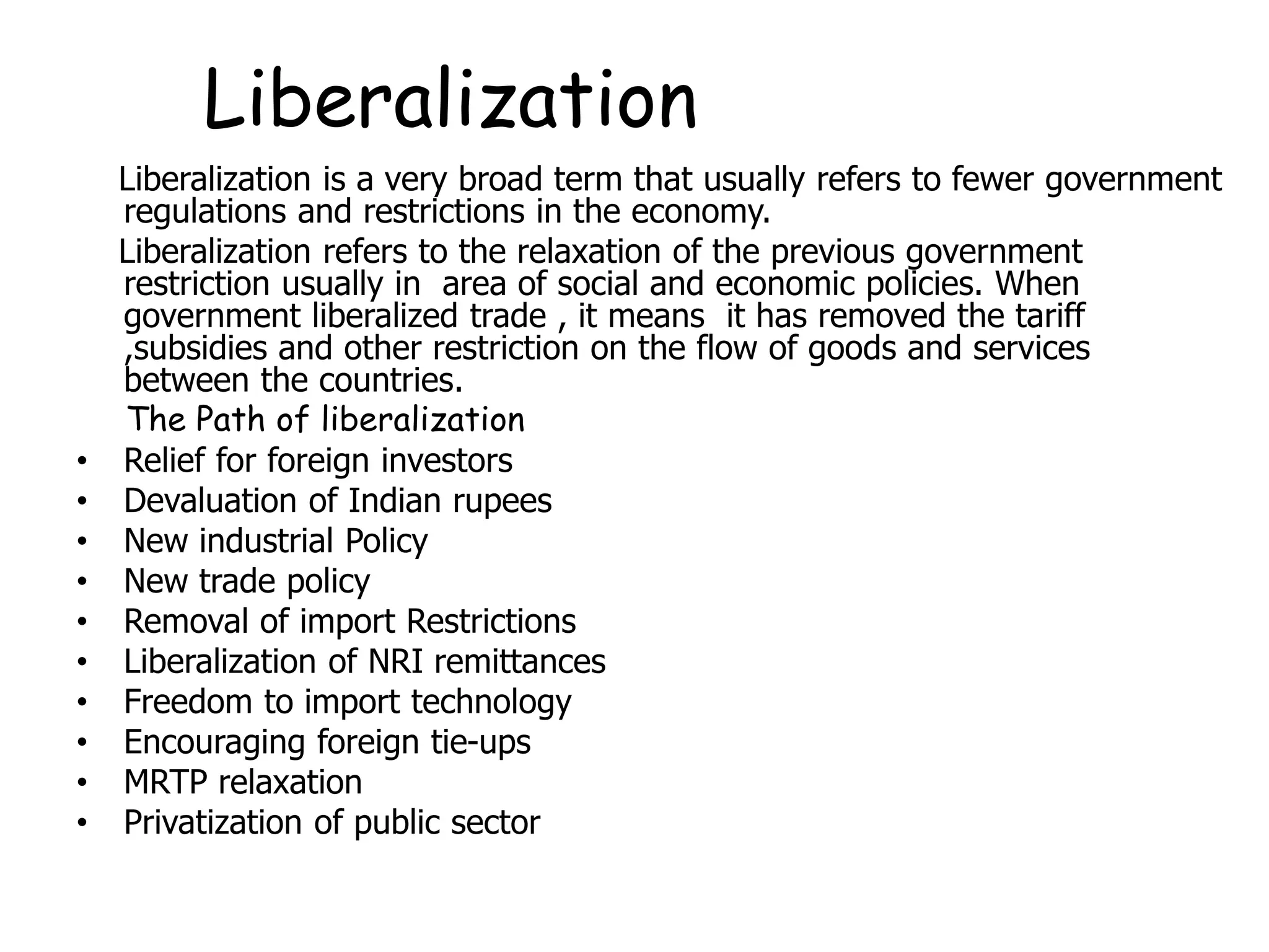 Liberalization
Liberalization is a very broad term that usually refers to fewer government
regulations and restrictions in the economy.
Liberalization refers to the relaxation of the previous government
restriction usually in area of social and economic policies. When
government liberalized trade , it means it has removed the tariff
,subsidies and other restriction on the flow of goods and services
between the countries.
The Path of liberalization
• Relief for foreign investors
• Devaluation of Indian rupees
• New industrial Policy
• New trade policy
• Removal of import Restrictions
• Liberalization of NRI remittances
• Freedom to import technology
• Encouraging foreign tie-ups
• MRTP relaxation
• Privatization of public sector
 
