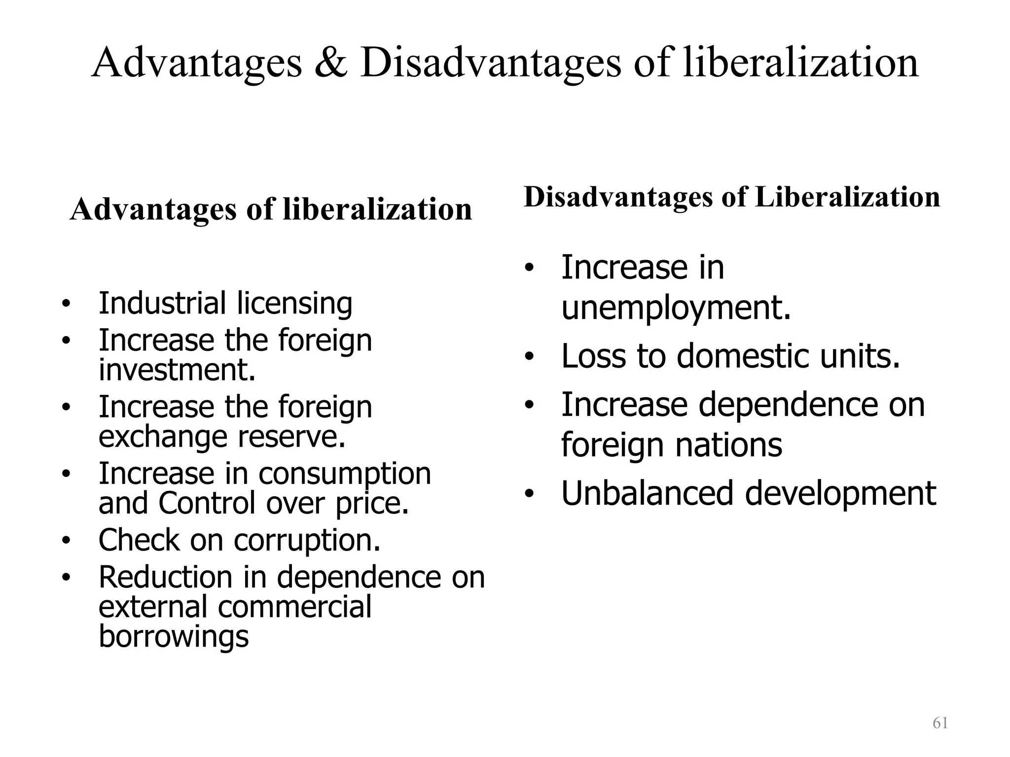 Advantages of liberalization
• Industrial licensing
• Increase the foreign
investment.
• Increase the foreign
exchange reserve.
• Increase in consumption
and Control over price.
• Check on corruption.
• Reduction in dependence on
external commercial
borrowings
Disadvantages of Liberalization
• Increase in
unemployment.
• Loss to domestic units.
• Increase dependence on
foreign nations
• Unbalanced development
61
Advantages & Disadvantages of liberalization
 
