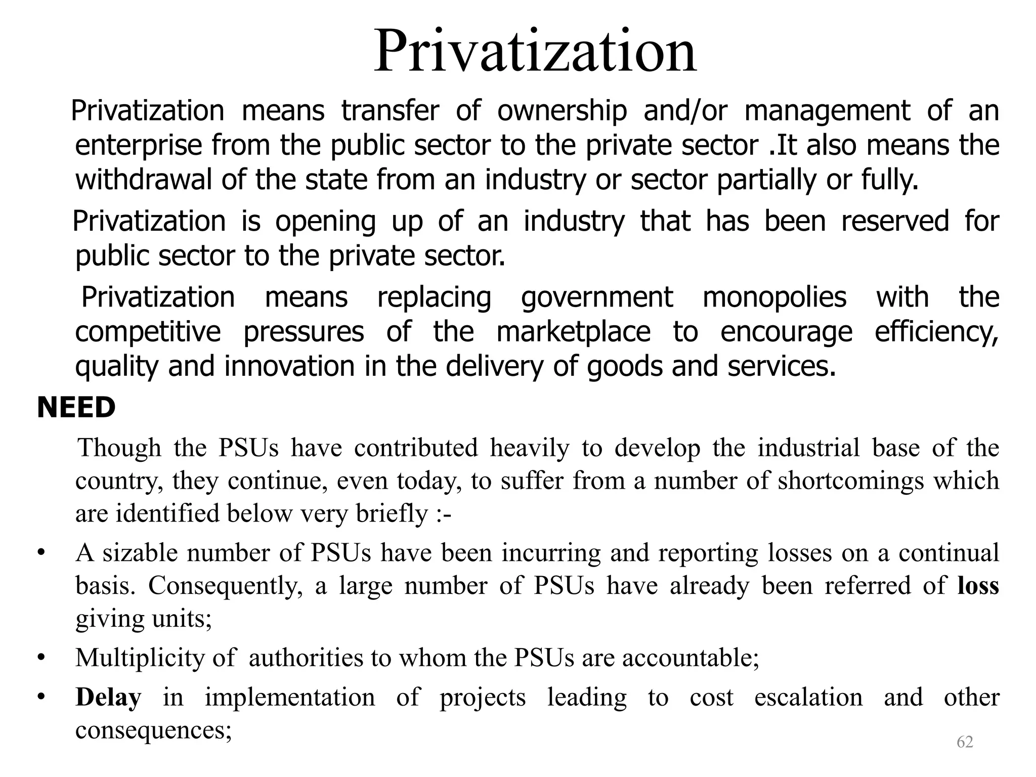 Privatization
Privatization means transfer of ownership and/or management of an
enterprise from the public sector to the private sector .It also means the
withdrawal of the state from an industry or sector partially or fully.
Privatization is opening up of an industry that has been reserved for
public sector to the private sector.
Privatization means replacing government monopolies with the
competitive pressures of the marketplace to encourage efficiency,
quality and innovation in the delivery of goods and services.
NEED
Though the PSUs have contributed heavily to develop the industrial base of the
country, they continue, even today, to suffer from a number of shortcomings which
are identified below very briefly :-
• A sizable number of PSUs have been incurring and reporting losses on a continual
basis. Consequently, a large number of PSUs have already been referred of loss
giving units;
• Multiplicity of authorities to whom the PSUs are accountable;
• Delay in implementation of projects leading to cost escalation and other
consequences; 62
 