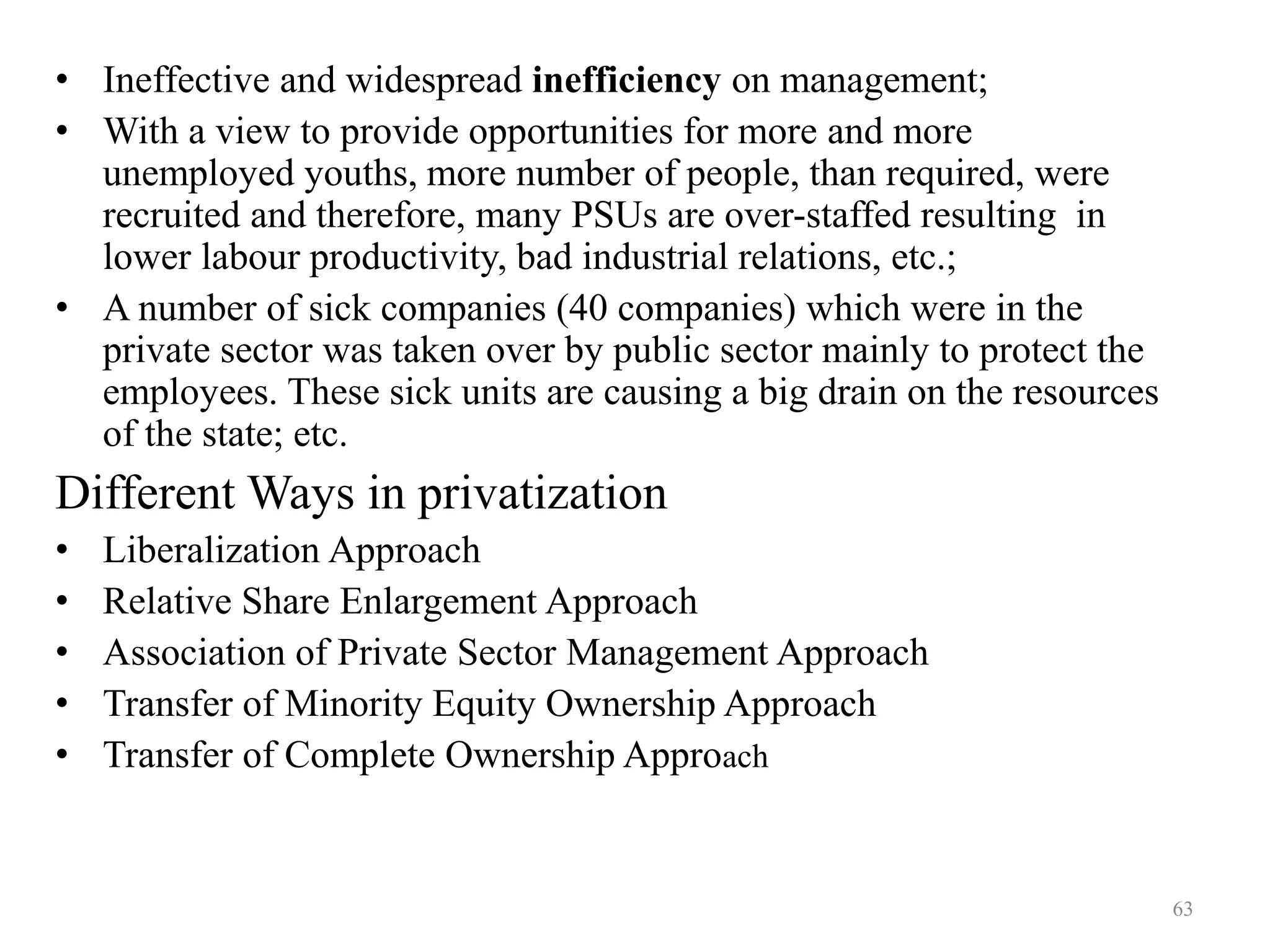 63
• Ineffective and widespread inefficiency on management;
• With a view to provide opportunities for more and more
unemployed youths, more number of people, than required, were
recruited and therefore, many PSUs are over-staffed resulting in
lower labour productivity, bad industrial relations, etc.;
• A number of sick companies (40 companies) which were in the
private sector was taken over by public sector mainly to protect the
employees. These sick units are causing a big drain on the resources
of the state; etc.
Different Ways in privatization
• Liberalization Approach
• Relative Share Enlargement Approach
• Association of Private Sector Management Approach
• Transfer of Minority Equity Ownership Approach
• Transfer of Complete Ownership Approach
 