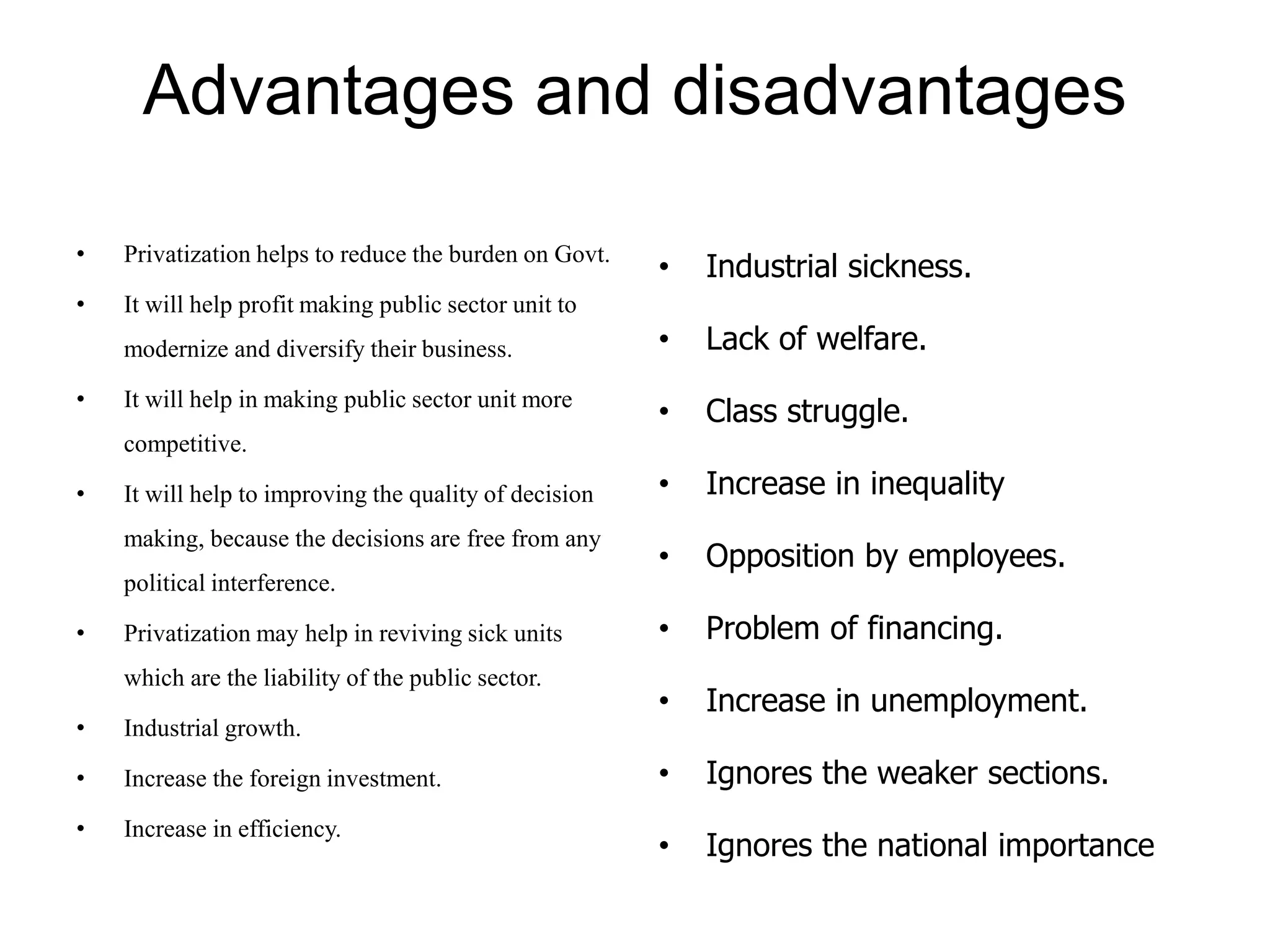 Advantages and disadvantages
• Privatization helps to reduce the burden on Govt.
• It will help profit making public sector unit to
modernize and diversify their business.
• It will help in making public sector unit more
competitive.
• It will help to improving the quality of decision
making, because the decisions are free from any
political interference.
• Privatization may help in reviving sick units
which are the liability of the public sector.
• Industrial growth.
• Increase the foreign investment.
• Increase in efficiency.
• Industrial sickness.
• Lack of welfare.
• Class struggle.
• Increase in inequality
• Opposition by employees.
• Problem of financing.
• Increase in unemployment.
• Ignores the weaker sections.
• Ignores the national importance
 