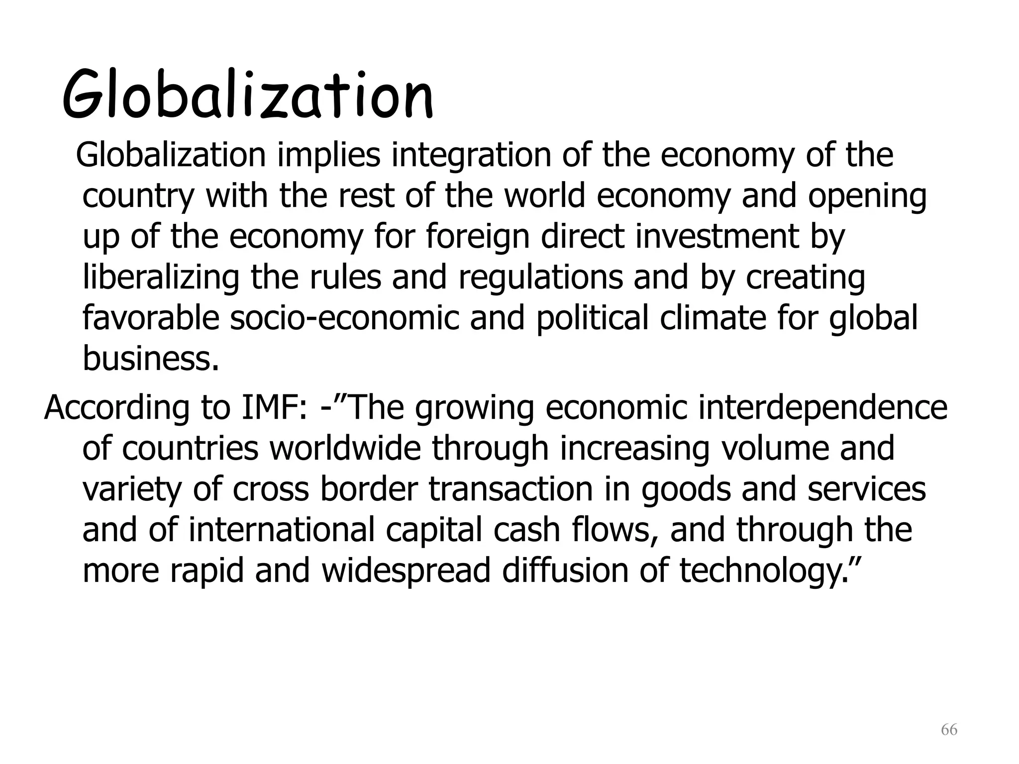 Globalization
Globalization implies integration of the economy of the
country with the rest of the world economy and opening
up of the economy for foreign direct investment by
liberalizing the rules and regulations and by creating
favorable socio-economic and political climate for global
business.
According to IMF: -”The growing economic interdependence
of countries worldwide through increasing volume and
variety of cross border transaction in goods and services
and of international capital cash flows, and through the
more rapid and widespread diffusion of technology.”
66
 