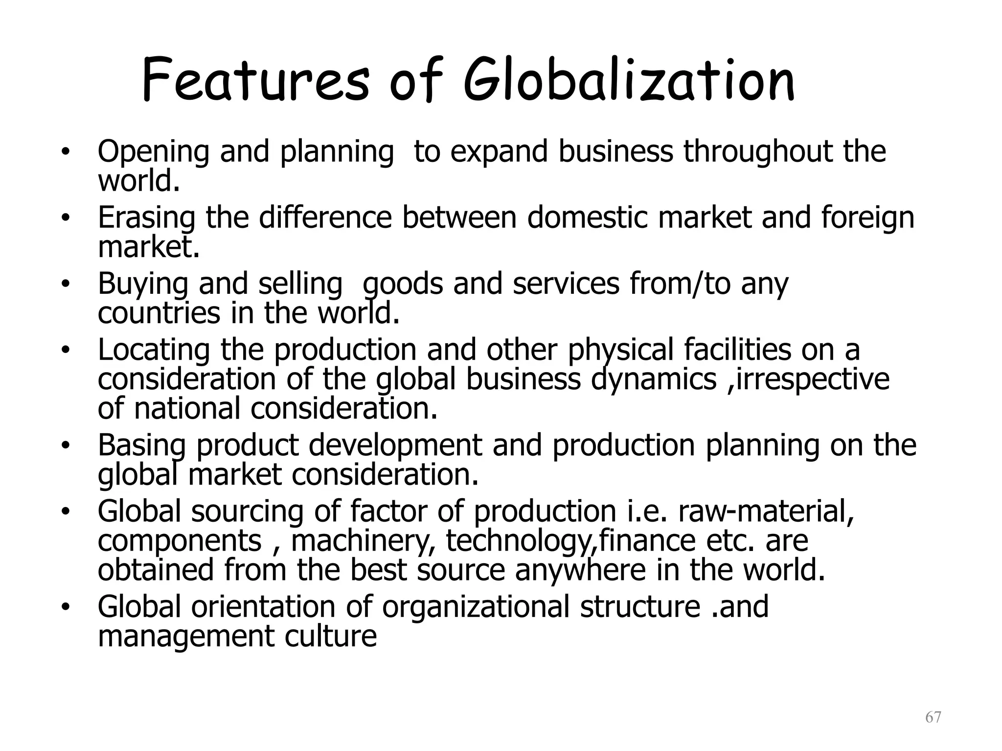 Features of Globalization
• Opening and planning to expand business throughout the
world.
• Erasing the difference between domestic market and foreign
market.
• Buying and selling goods and services from/to any
countries in the world.
• Locating the production and other physical facilities on a
consideration of the global business dynamics ,irrespective
of national consideration.
• Basing product development and production planning on the
global market consideration.
• Global sourcing of factor of production i.e. raw-material,
components , machinery, technology,finance etc. are
obtained from the best source anywhere in the world.
• Global orientation of organizational structure .and
management culture
67
 