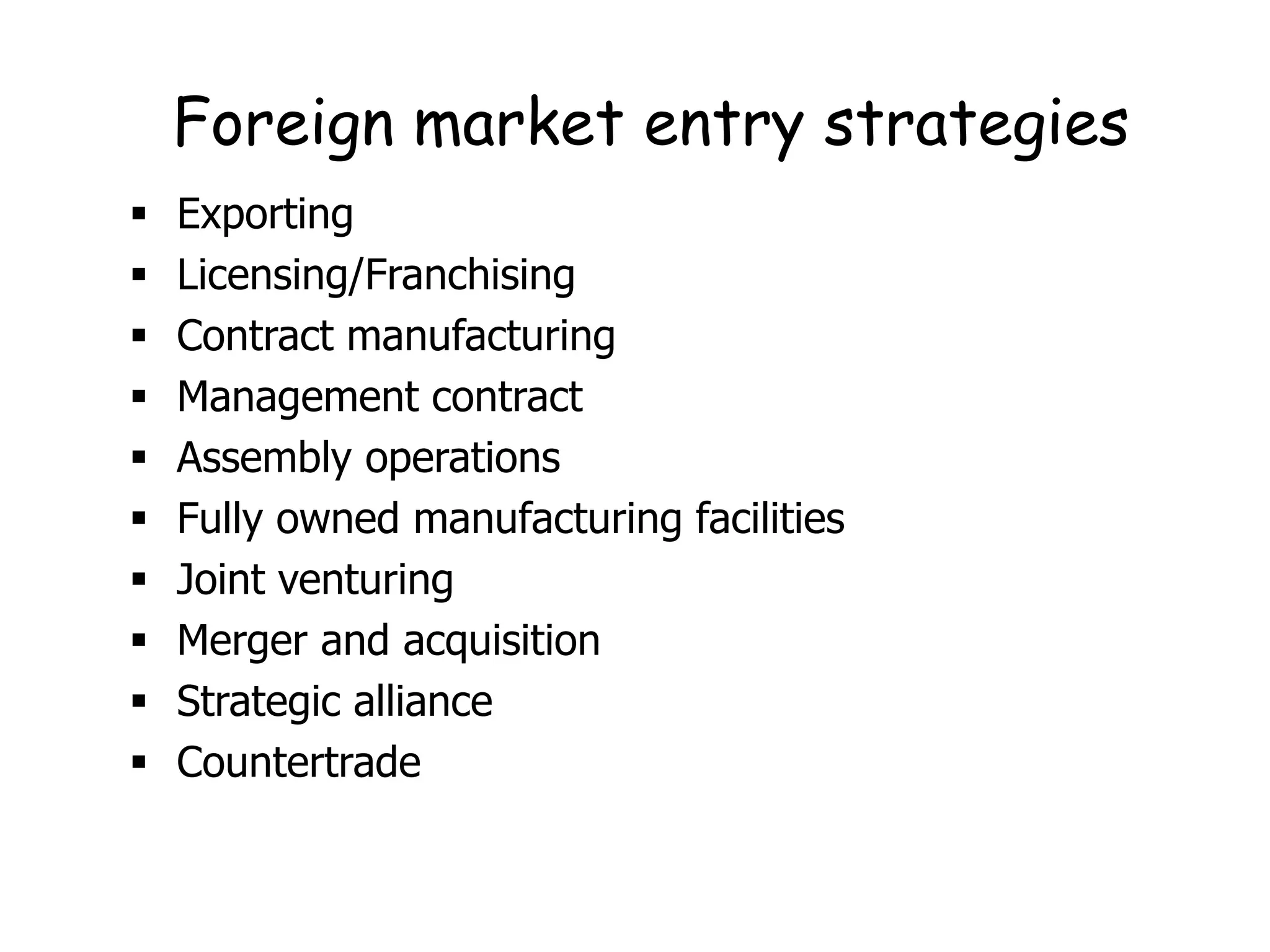 Foreign market entry strategies
 Exporting
 Licensing/Franchising
 Contract manufacturing
 Management contract
 Assembly operations
 Fully owned manufacturing facilities
 Joint venturing
 Merger and acquisition
 Strategic alliance
 Countertrade
 