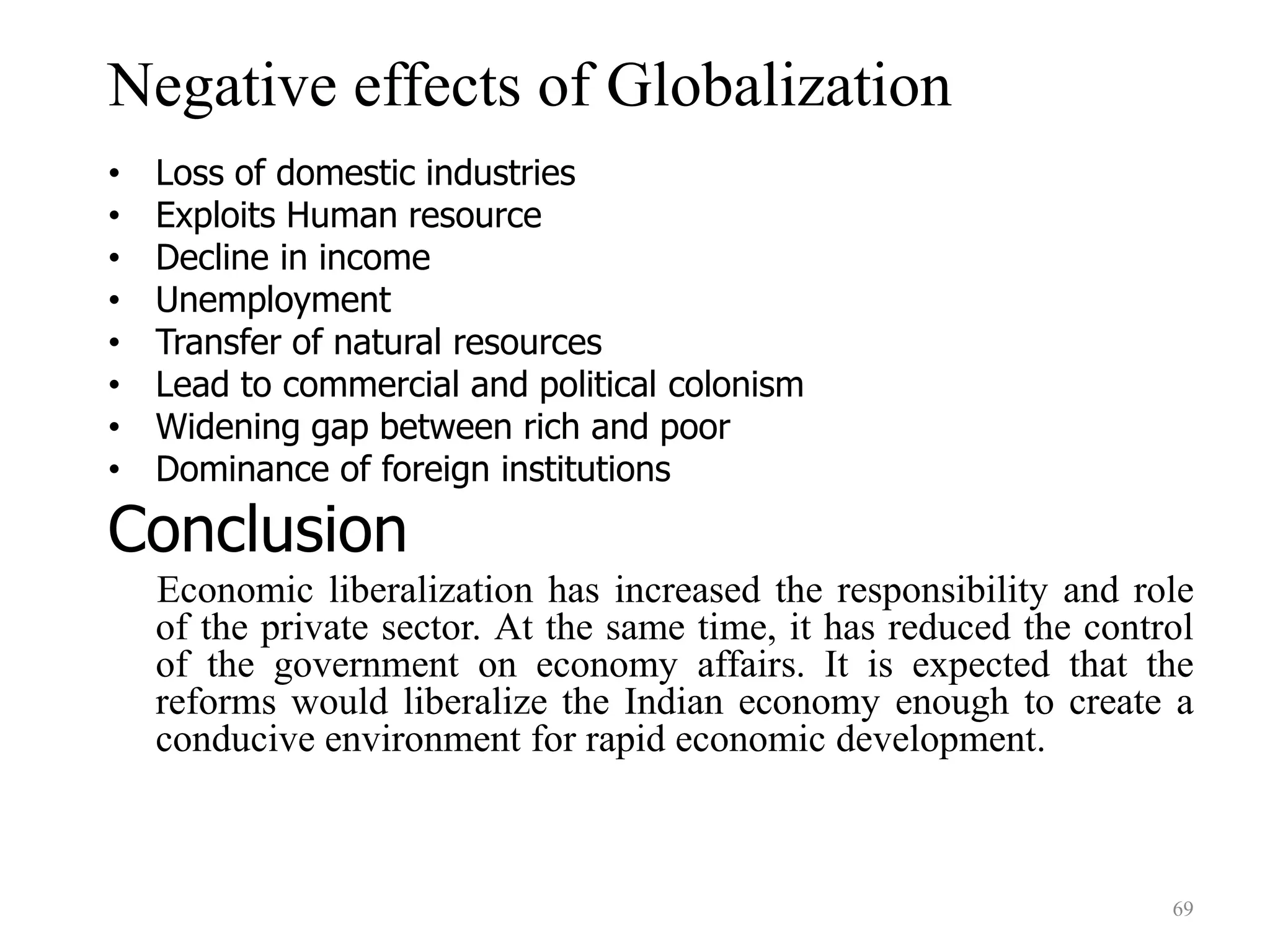 Negative effects of Globalization
• Loss of domestic industries
• Exploits Human resource
• Decline in income
• Unemployment
• Transfer of natural resources
• Lead to commercial and political colonism
• Widening gap between rich and poor
• Dominance of foreign institutions
Conclusion
Economic liberalization has increased the responsibility and role
of the private sector. At the same time, it has reduced the control
of the government on economy affairs. It is expected that the
reforms would liberalize the Indian economy enough to create a
conducive environment for rapid economic development.
69
 