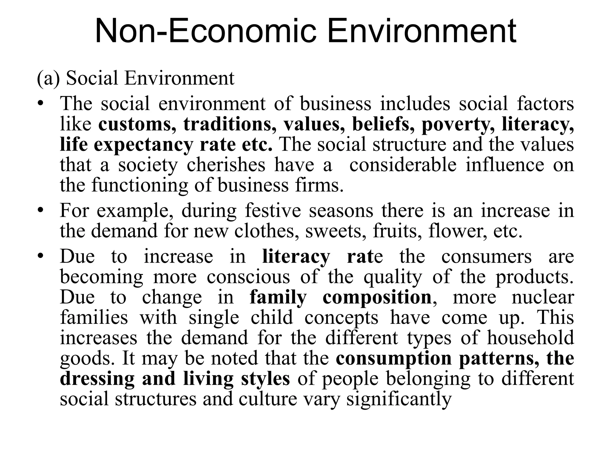 Non-Economic Environment
(a) Social Environment
• The social environment of business includes social factors
like customs, traditions, values, beliefs, poverty, literacy,
life expectancy rate etc. The social structure and the values
that a society cherishes have a considerable influence on
the functioning of business firms.
• For example, during festive seasons there is an increase in
the demand for new clothes, sweets, fruits, flower, etc.
• Due to increase in literacy rate the consumers are
becoming more conscious of the quality of the products.
Due to change in family composition, more nuclear
families with single child concepts have come up. This
increases the demand for the different types of household
goods. It may be noted that the consumption patterns, the
dressing and living styles of people belonging to different
social structures and culture vary significantly
 