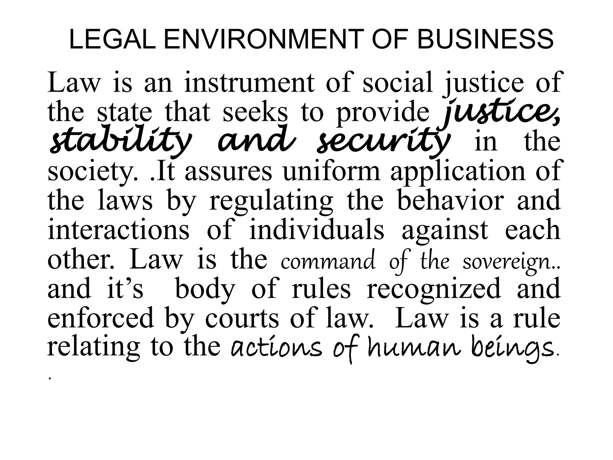 LEGAL ENVIRONMENT OF BUSINESS
Law is an instrument of social justice of
the state that seeks to provide justice,
stability and security in the
society. .It assures uniform application of
the laws by regulating the behavior and
interactions of individuals against each
other. Law is the command of the sovereign..
and it’s body of rules recognized and
enforced by courts of law. Law is a rule
relating to the actions of human beings.
.
 