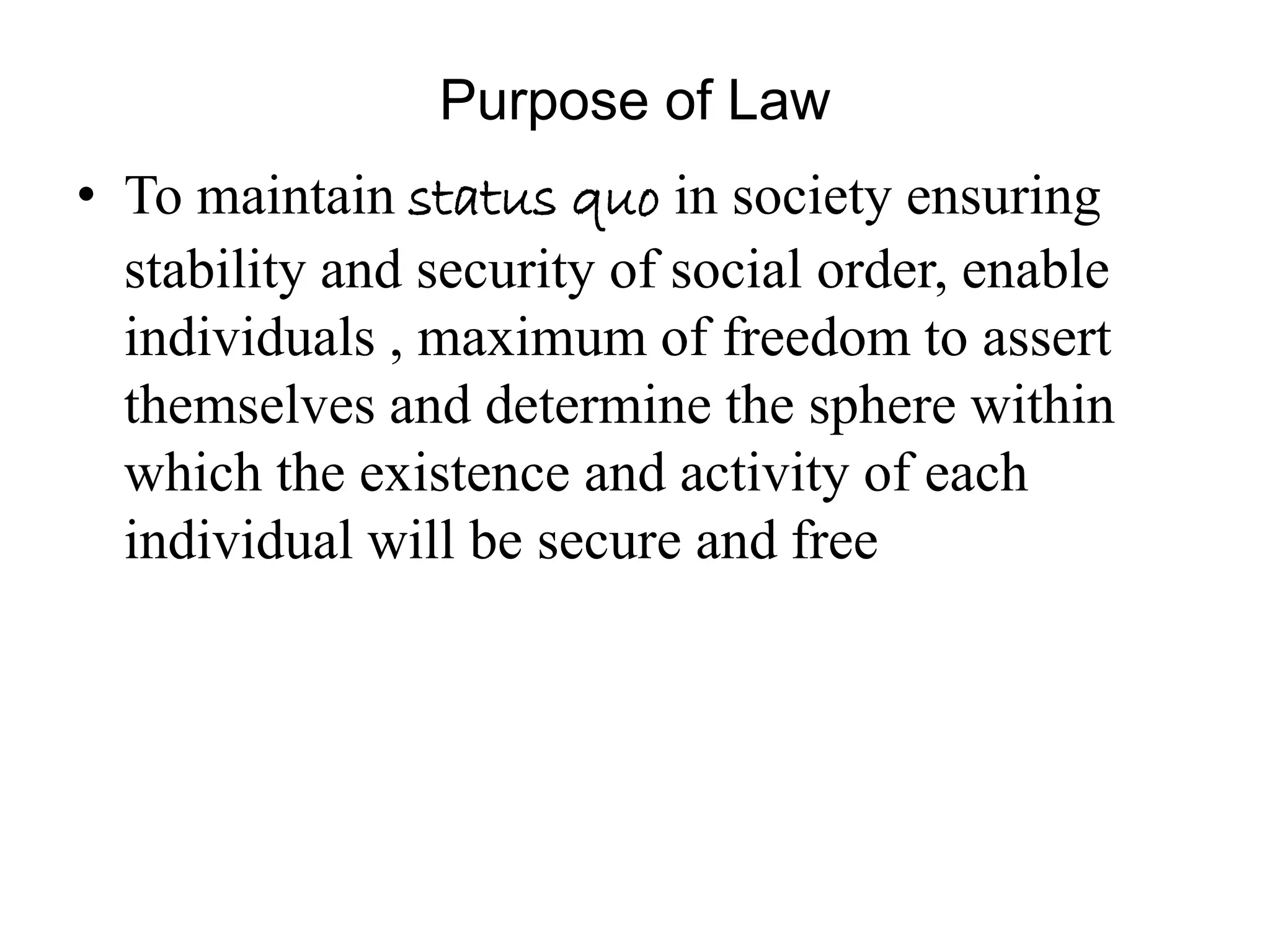 Purpose of Law
• To maintain status quo in society ensuring
stability and security of social order, enable
individuals , maximum of freedom to assert
themselves and determine the sphere within
which the existence and activity of each
individual will be secure and free
 