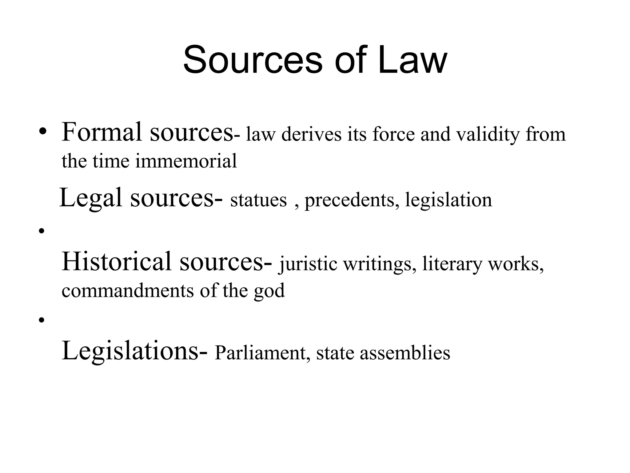 Sources of Law
• Formal sources- law derives its force and validity from
the time immemorial
Legal sources- statues , precedents, legislation
•
Historical sources- juristic writings, literary works,
commandments of the god
•
Legislations- Parliament, state assemblies
 