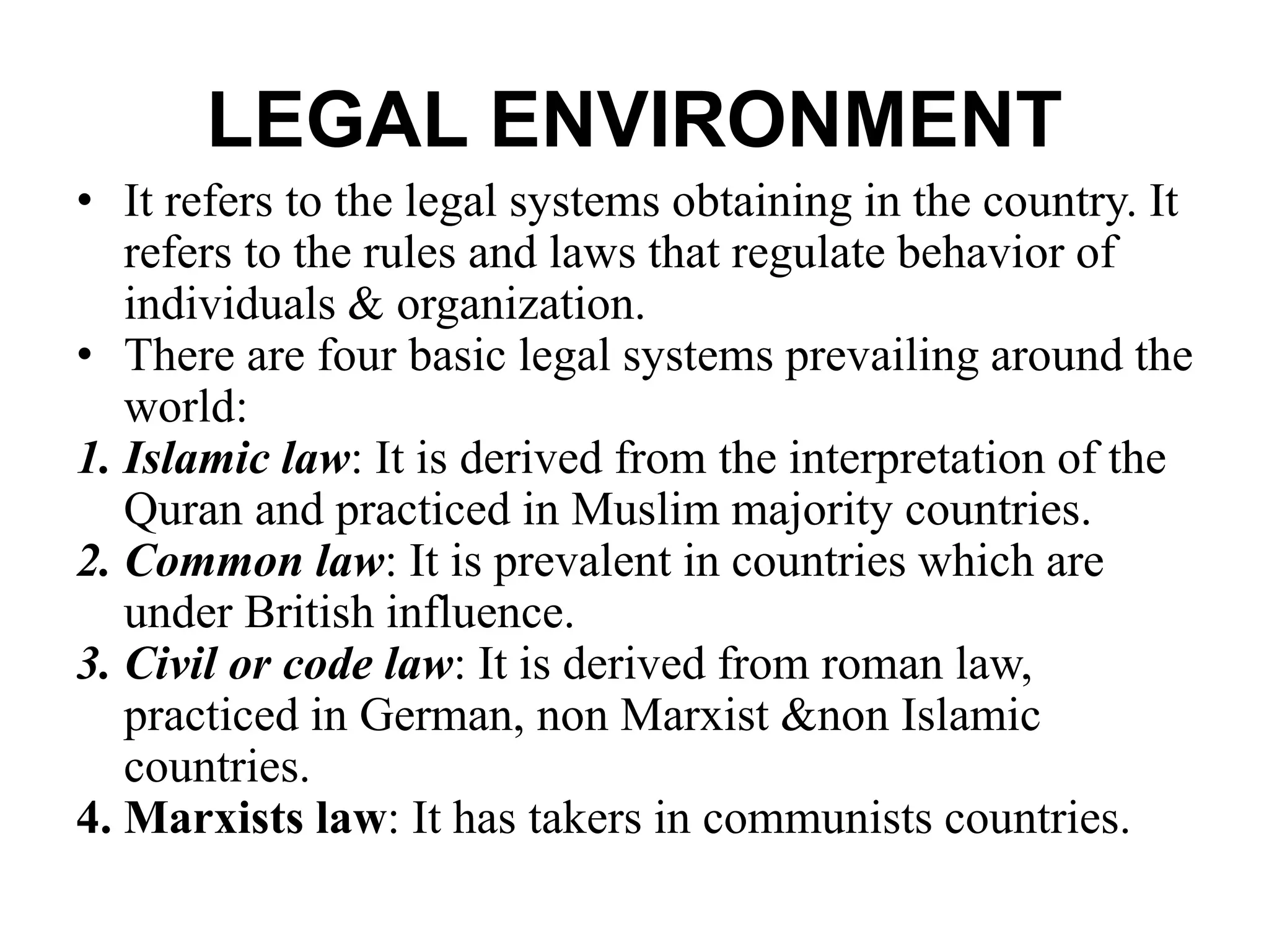 LEGAL ENVIRONMENT
• It refers to the legal systems obtaining in the country. It
refers to the rules and laws that regulate behavior of
individuals & organization.
• There are four basic legal systems prevailing around the
world:
1. Islamic law: It is derived from the interpretation of the
Quran and practiced in Muslim majority countries.
2. Common law: It is prevalent in countries which are
under British influence.
3. Civil or code law: It is derived from roman law,
practiced in German, non Marxist &non Islamic
countries.
4. Marxists law: It has takers in communists countries.
 