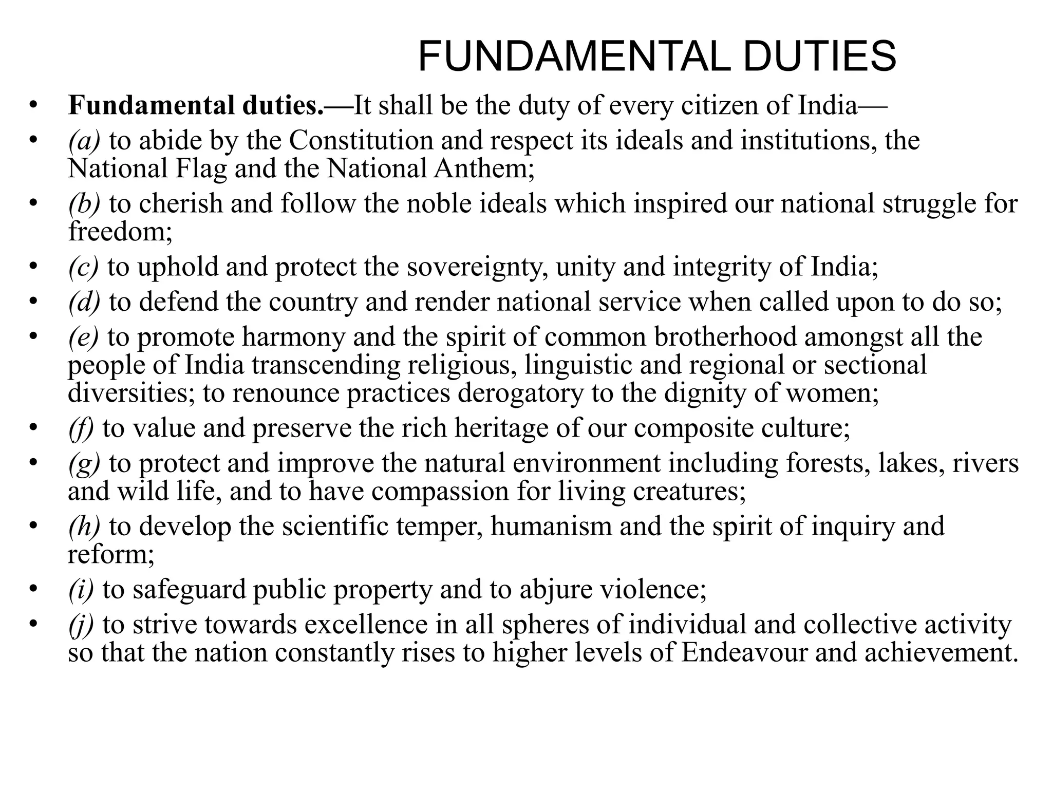 FUNDAMENTAL DUTIES
• Fundamental duties.—It shall be the duty of every citizen of India—
• (a) to abide by the Constitution and respect its ideals and institutions, the
National Flag and the National Anthem;
• (b) to cherish and follow the noble ideals which inspired our national struggle for
freedom;
• (c) to uphold and protect the sovereignty, unity and integrity of India;
• (d) to defend the country and render national service when called upon to do so;
• (e) to promote harmony and the spirit of common brotherhood amongst all the
people of India transcending religious, linguistic and regional or sectional
diversities; to renounce practices derogatory to the dignity of women;
• (f) to value and preserve the rich heritage of our composite culture;
• (g) to protect and improve the natural environment including forests, lakes, rivers
and wild life, and to have compassion for living creatures;
• (h) to develop the scientific temper, humanism and the spirit of inquiry and
reform;
• (i) to safeguard public property and to abjure violence;
• (j) to strive towards excellence in all spheres of individual and collective activity
so that the nation constantly rises to higher levels of Endeavour and achievement.
 