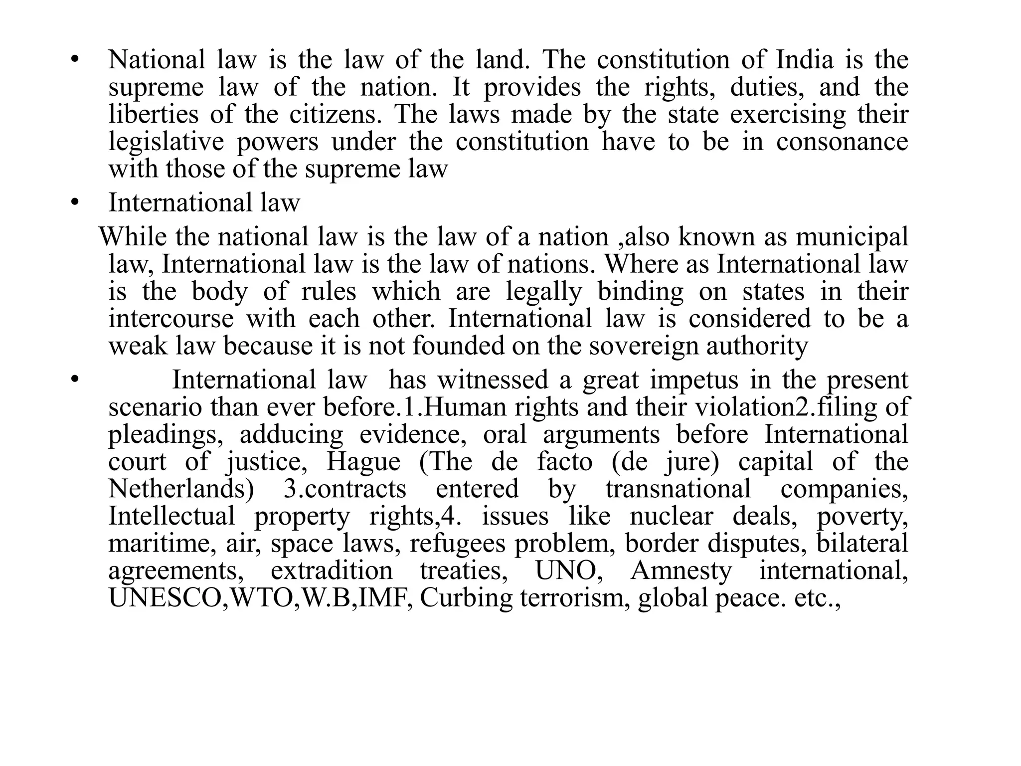 • National law is the law of the land. The constitution of India is the
supreme law of the nation. It provides the rights, duties, and the
liberties of the citizens. The laws made by the state exercising their
legislative powers under the constitution have to be in consonance
with those of the supreme law
• International law
While the national law is the law of a nation ,also known as municipal
law, International law is the law of nations. Where as International law
is the body of rules which are legally binding on states in their
intercourse with each other. International law is considered to be a
weak law because it is not founded on the sovereign authority
• International law has witnessed a great impetus in the present
scenario than ever before.1.Human rights and their violation2.filing of
pleadings, adducing evidence, oral arguments before International
court of justice, Hague (The de facto (de jure) capital of the
Netherlands) 3.contracts entered by transnational companies,
Intellectual property rights,4. issues like nuclear deals, poverty,
maritime, air, space laws, refugees problem, border disputes, bilateral
agreements, extradition treaties, UNO, Amnesty international,
UNESCO,WTO,W.B,IMF, Curbing terrorism, global peace. etc.,
 