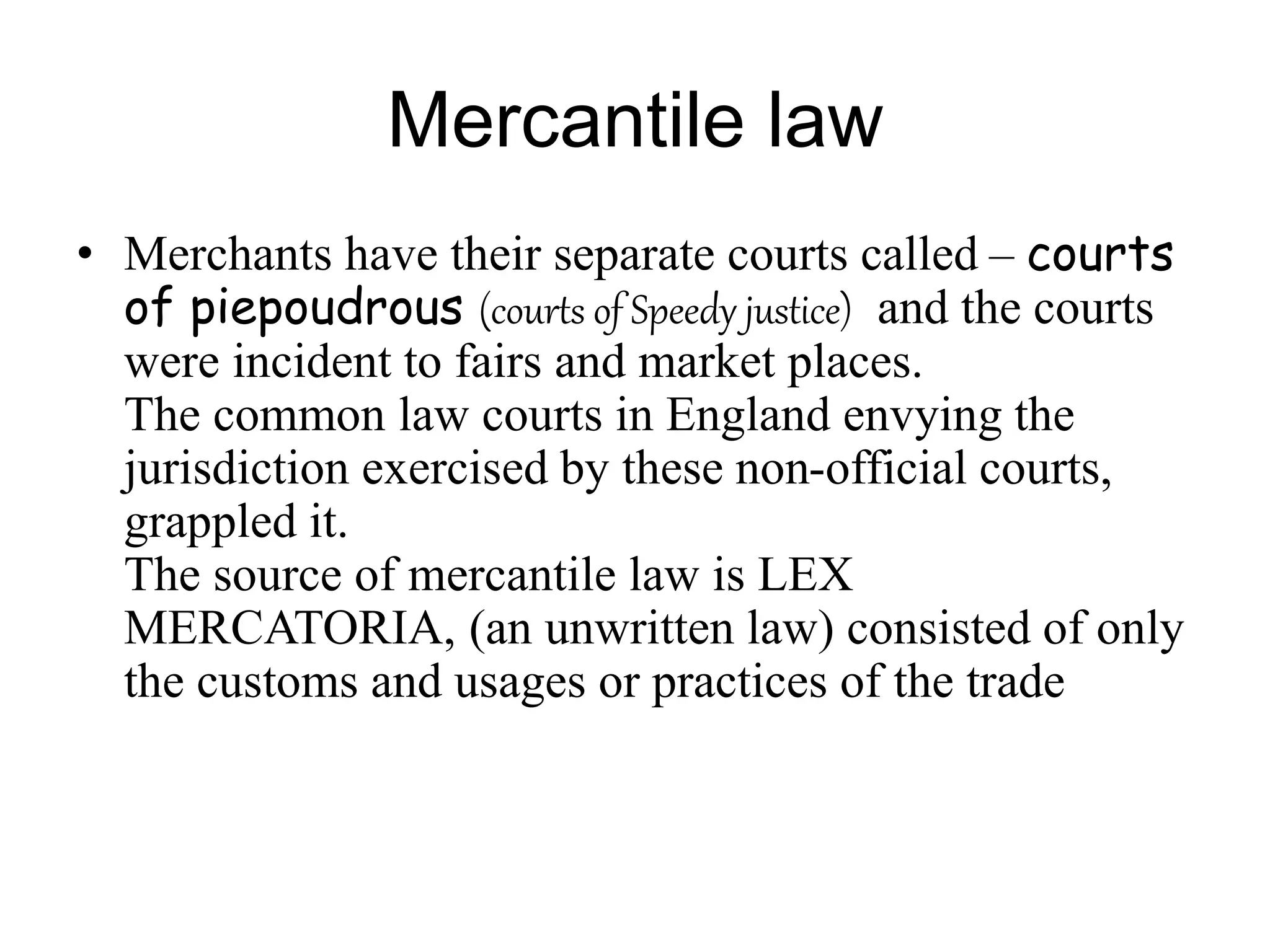 Mercantile law
• Merchants have their separate courts called – courts
of piepoudrous (courts of Speedy justice) and the courts
were incident to fairs and market places.
The common law courts in England envying the
jurisdiction exercised by these non-official courts,
grappled it.
The source of mercantile law is LEX
MERCATORIA, (an unwritten law) consisted of only
the customs and usages or practices of the trade
 