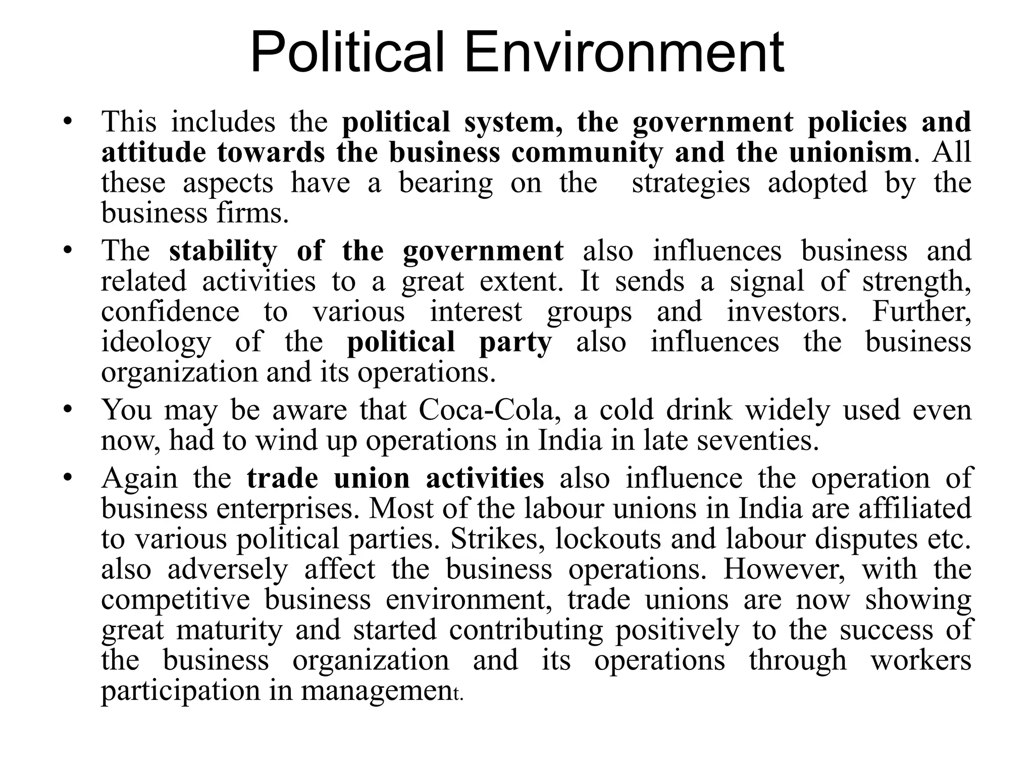 Political Environment
• This includes the political system, the government policies and
attitude towards the business community and the unionism. All
these aspects have a bearing on the strategies adopted by the
business firms.
• The stability of the government also influences business and
related activities to a great extent. It sends a signal of strength,
confidence to various interest groups and investors. Further,
ideology of the political party also influences the business
organization and its operations.
• You may be aware that Coca-Cola, a cold drink widely used even
now, had to wind up operations in India in late seventies.
• Again the trade union activities also influence the operation of
business enterprises. Most of the labour unions in India are affiliated
to various political parties. Strikes, lockouts and labour disputes etc.
also adversely affect the business operations. However, with the
competitive business environment, trade unions are now showing
great maturity and started contributing positively to the success of
the business organization and its operations through workers
participation in management.
 