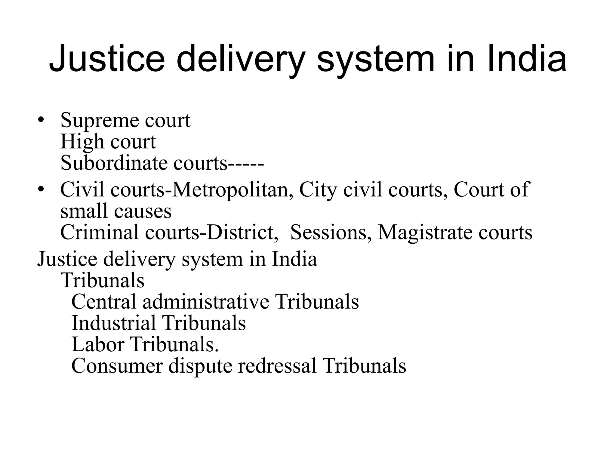Justice delivery system in India
• Supreme court
High court
Subordinate courts-----
• Civil courts-Metropolitan, City civil courts, Court of
small causes
Criminal courts-District, Sessions, Magistrate courts
Justice delivery system in India
Tribunals
Central administrative Tribunals
Industrial Tribunals
Labor Tribunals.
Consumer dispute redressal Tribunals
 
