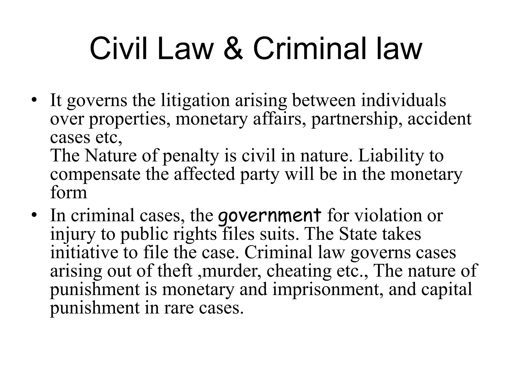 Civil Law & Criminal law
• It governs the litigation arising between individuals
over properties, monetary affairs, partnership, accident
cases etc,
The Nature of penalty is civil in nature. Liability to
compensate the affected party will be in the monetary
form
• In criminal cases, the government for violation or
injury to public rights files suits. The State takes
initiative to file the case. Criminal law governs cases
arising out of theft ,murder, cheating etc., The nature of
punishment is monetary and imprisonment, and capital
punishment in rare cases.
 