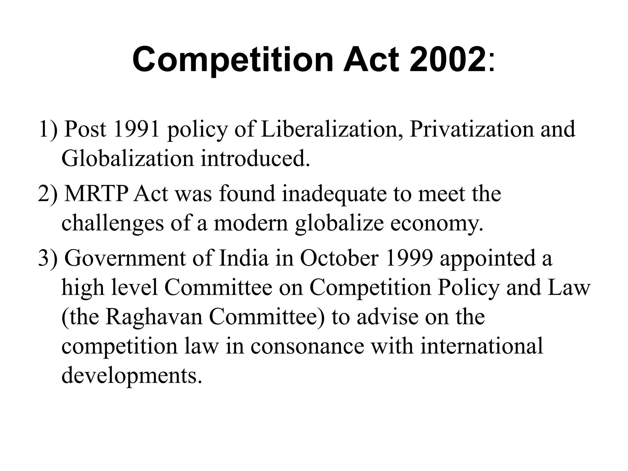Competition Act 2002:
1) Post 1991 policy of Liberalization, Privatization and
Globalization introduced.
2) MRTP Act was found inadequate to meet the
challenges of a modern globalize economy.
3) Government of India in October 1999 appointed a
high level Committee on Competition Policy and Law
(the Raghavan Committee) to advise on the
competition law in consonance with international
developments.
 