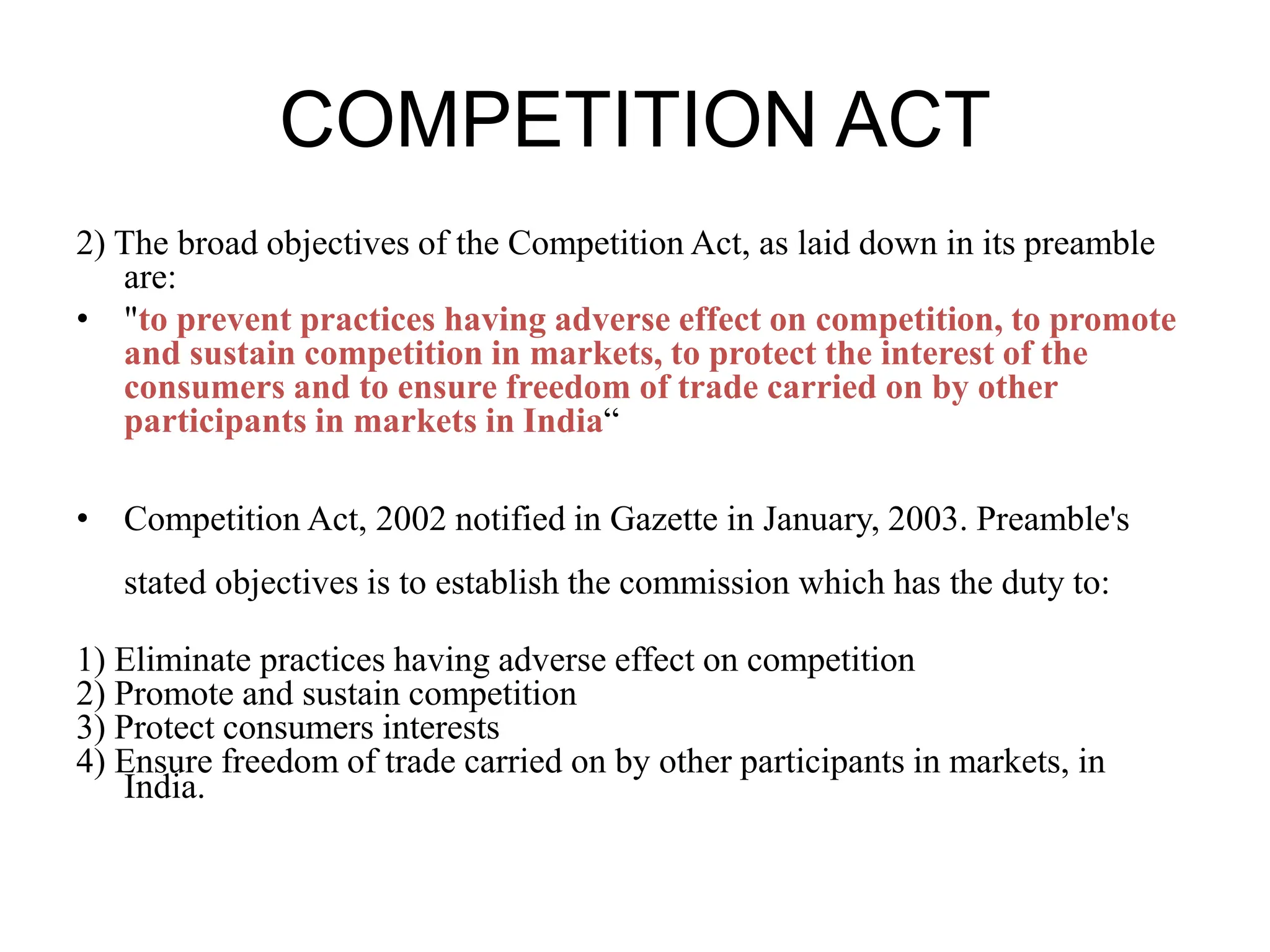 COMPETITION ACT
2) The broad objectives of the Competition Act, as laid down in its preamble
are:
• "to prevent practices having adverse effect on competition, to promote
and sustain competition in markets, to protect the interest of the
consumers and to ensure freedom of trade carried on by other
participants in markets in India“
• Competition Act, 2002 notified in Gazette in January, 2003. Preamble's
stated objectives is to establish the commission which has the duty to:
1) Eliminate practices having adverse effect on competition
2) Promote and sustain competition
3) Protect consumers interests
4) Ensure freedom of trade carried on by other participants in markets, in
India.
 