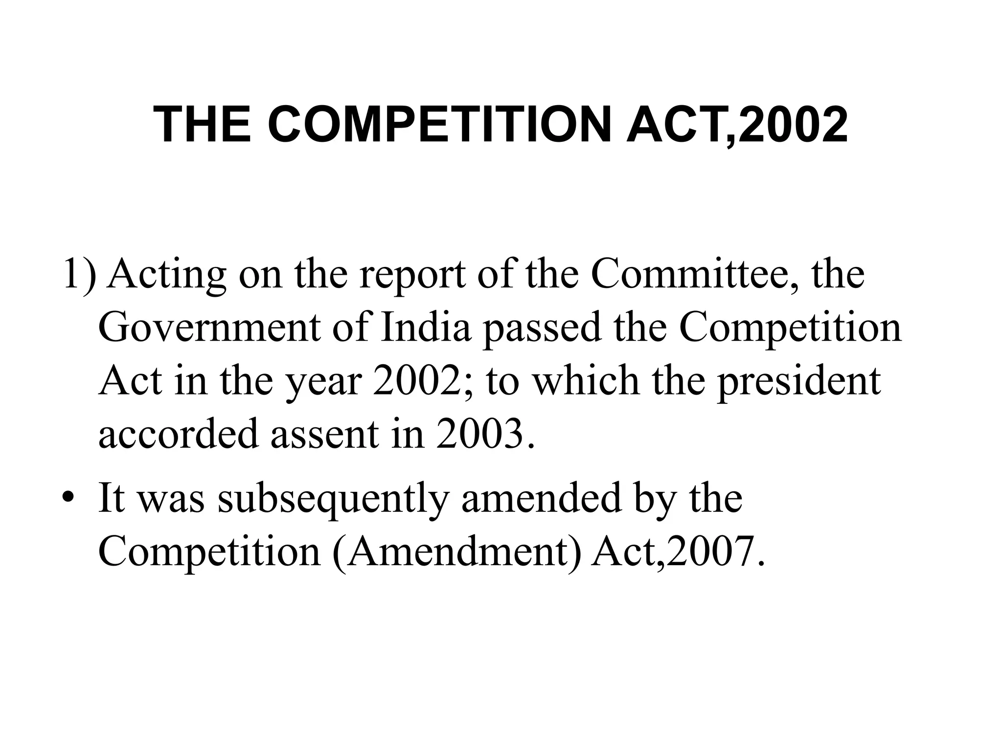 THE COMPETITION ACT,2002
1) Acting on the report of the Committee, the
Government of India passed the Competition
Act in the year 2002; to which the president
accorded assent in 2003.
• It was subsequently amended by the
Competition (Amendment) Act,2007.
 