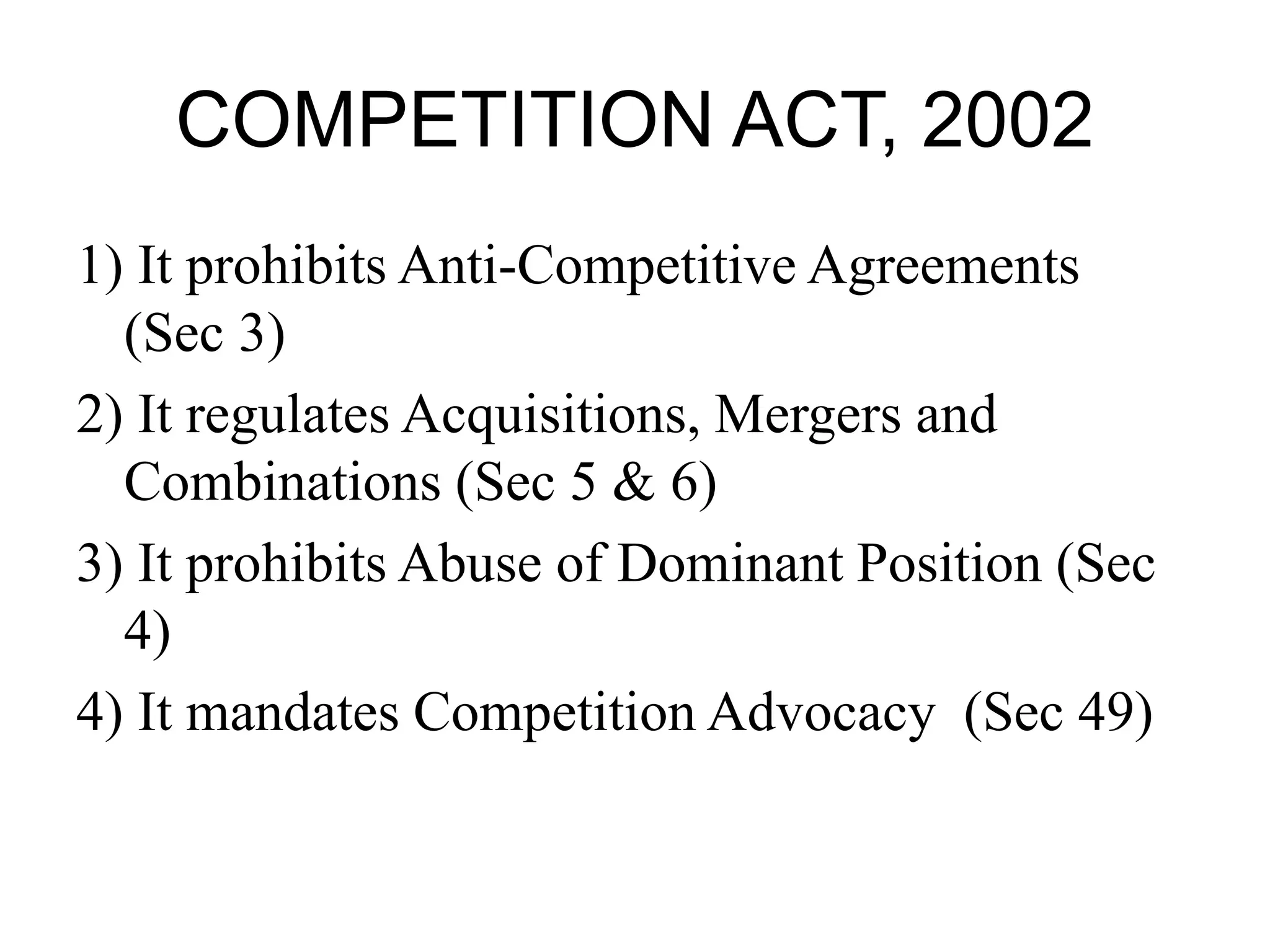 COMPETITION ACT, 2002
1) It prohibits Anti-Competitive Agreements
(Sec 3)
2) It regulates Acquisitions, Mergers and
Combinations (Sec 5 & 6)
3) It prohibits Abuse of Dominant Position (Sec
4)
4) It mandates Competition Advocacy (Sec 49)
 