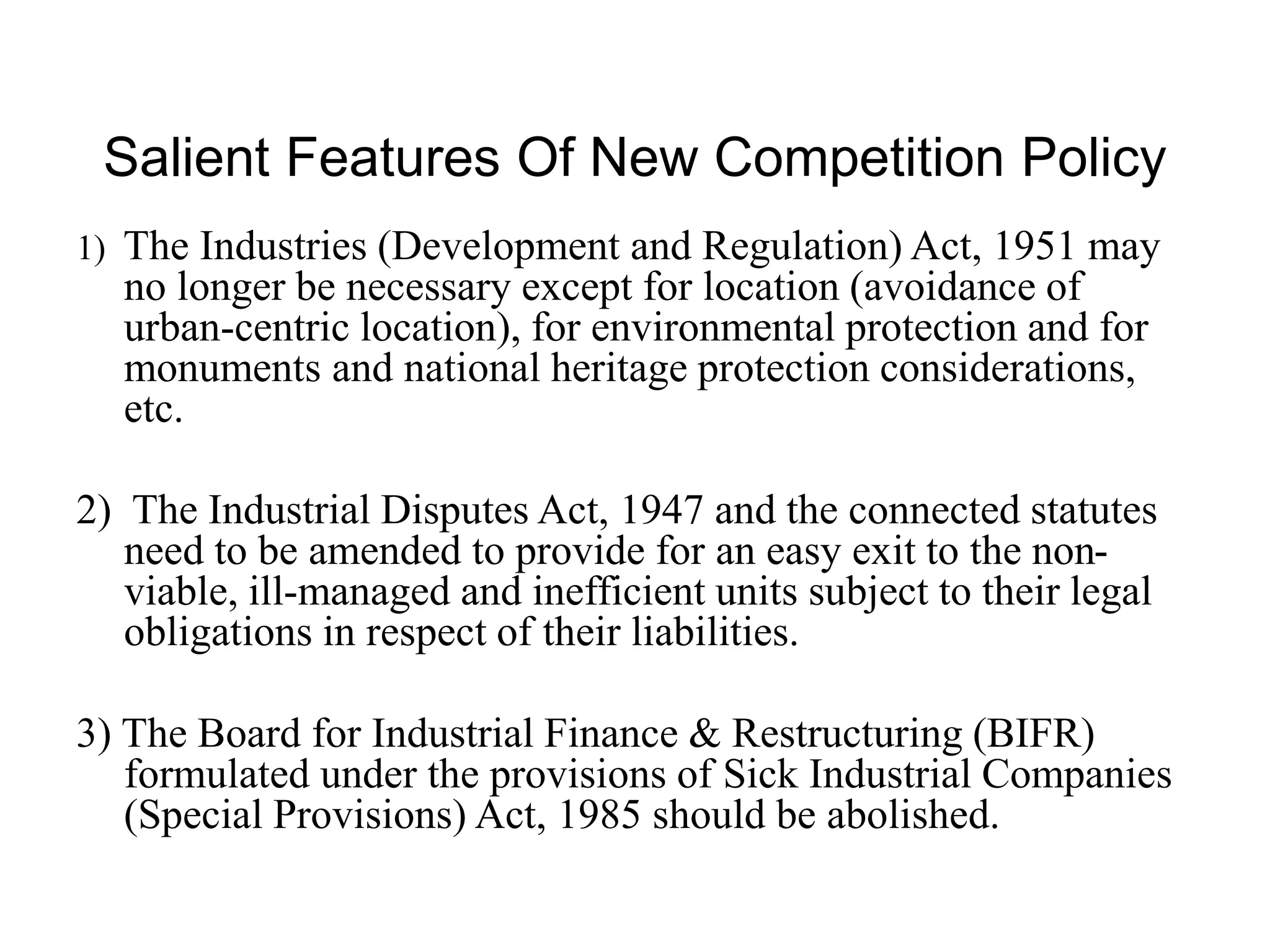 Salient Features Of New Competition Policy
1) The Industries (Development and Regulation) Act, 1951 may
no longer be necessary except for location (avoidance of
urban-centric location), for environmental protection and for
monuments and national heritage protection considerations,
etc.
2) The Industrial Disputes Act, 1947 and the connected statutes
need to be amended to provide for an easy exit to the non-
viable, ill-managed and inefficient units subject to their legal
obligations in respect of their liabilities.
3) The Board for Industrial Finance & Restructuring (BIFR)
formulated under the provisions of Sick Industrial Companies
(Special Provisions) Act, 1985 should be abolished.
 