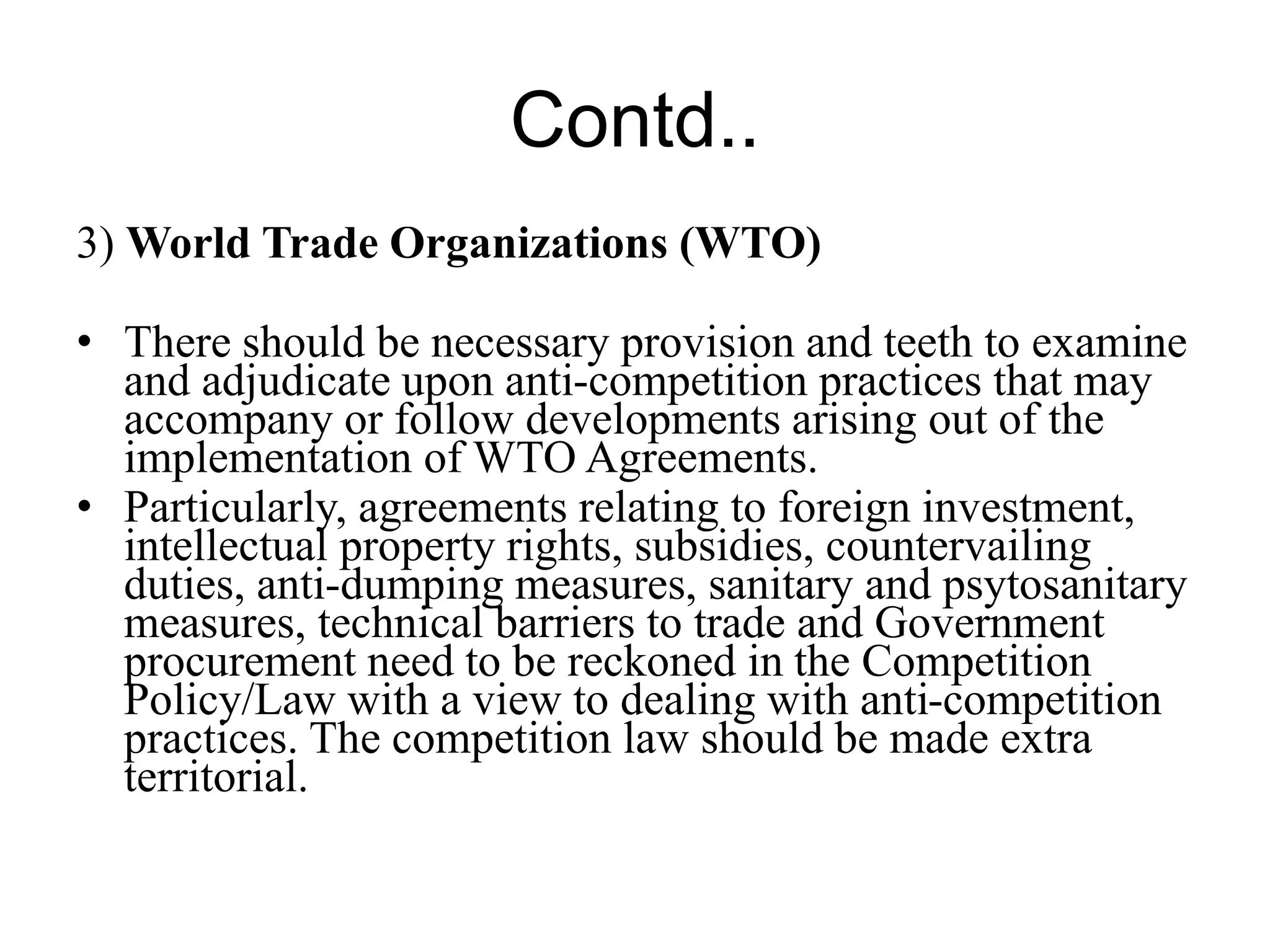 Contd..
3) World Trade Organizations (WTO)
• There should be necessary provision and teeth to examine
and adjudicate upon anti-competition practices that may
accompany or follow developments arising out of the
implementation of WTO Agreements.
• Particularly, agreements relating to foreign investment,
intellectual property rights, subsidies, countervailing
duties, anti-dumping measures, sanitary and psytosanitary
measures, technical barriers to trade and Government
procurement need to be reckoned in the Competition
Policy/Law with a view to dealing with anti-competition
practices. The competition law should be made extra
territorial.
 