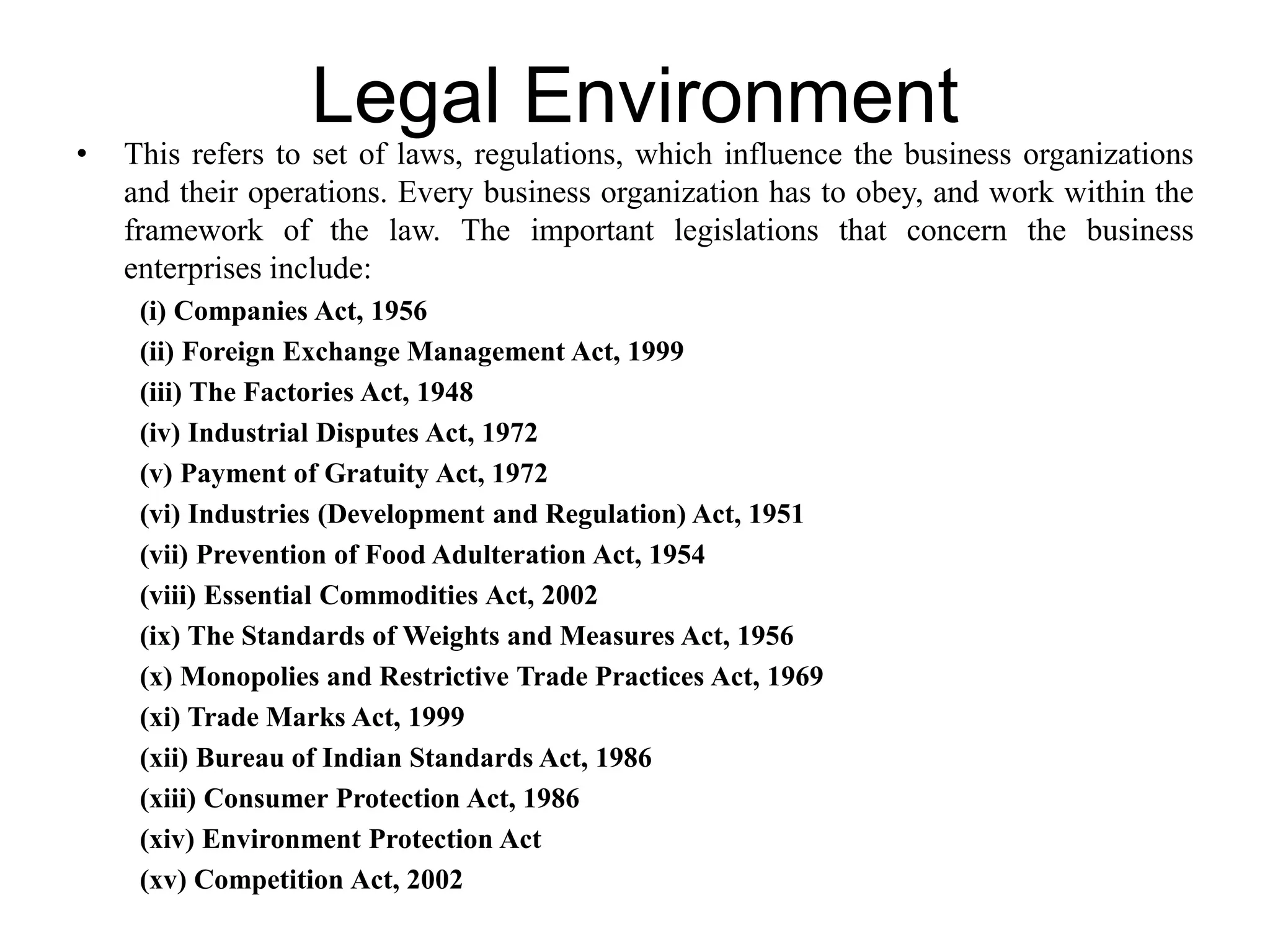 Legal Environment
• This refers to set of laws, regulations, which influence the business organizations
and their operations. Every business organization has to obey, and work within the
framework of the law. The important legislations that concern the business
enterprises include:
(i) Companies Act, 1956
(ii) Foreign Exchange Management Act, 1999
(iii) The Factories Act, 1948
(iv) Industrial Disputes Act, 1972
(v) Payment of Gratuity Act, 1972
(vi) Industries (Development and Regulation) Act, 1951
(vii) Prevention of Food Adulteration Act, 1954
(viii) Essential Commodities Act, 2002
(ix) The Standards of Weights and Measures Act, 1956
(x) Monopolies and Restrictive Trade Practices Act, 1969
(xi) Trade Marks Act, 1999
(xii) Bureau of Indian Standards Act, 1986
(xiii) Consumer Protection Act, 1986
(xiv) Environment Protection Act
(xv) Competition Act, 2002
 