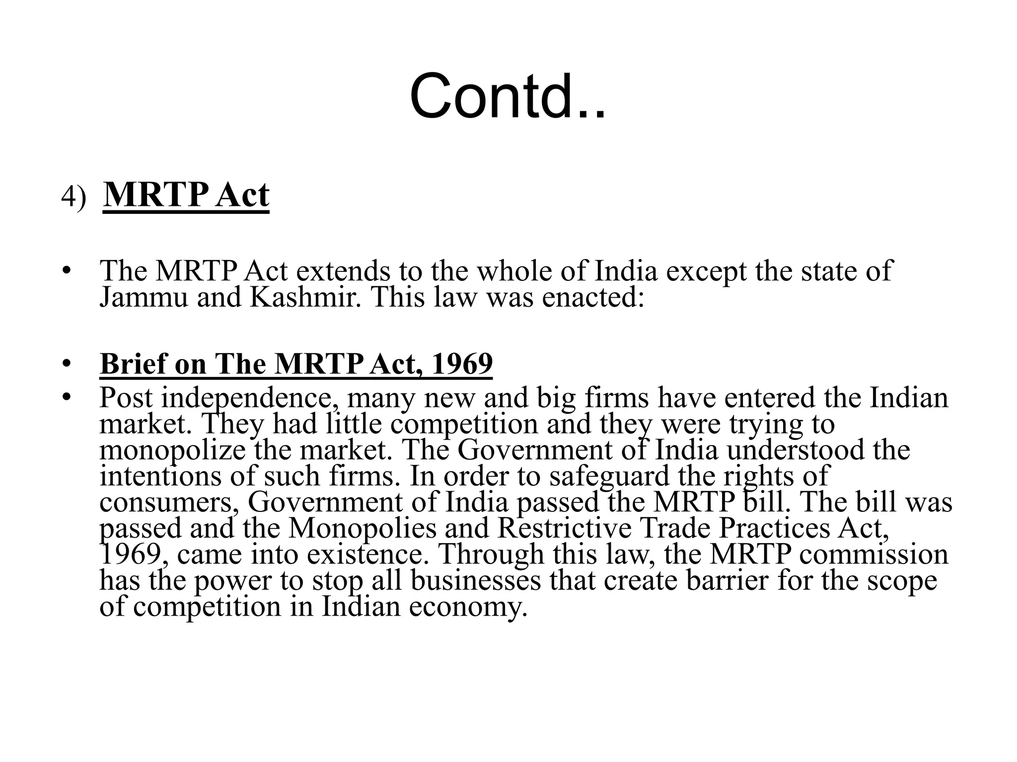 Contd..
4) MRTPAct
• The MRTP Act extends to the whole of India except the state of
Jammu and Kashmir. This law was enacted:
• Brief on The MRTPAct, 1969
• Post independence, many new and big firms have entered the Indian
market. They had little competition and they were trying to
monopolize the market. The Government of India understood the
intentions of such firms. In order to safeguard the rights of
consumers, Government of India passed the MRTP bill. The bill was
passed and the Monopolies and Restrictive Trade Practices Act,
1969, came into existence. Through this law, the MRTP commission
has the power to stop all businesses that create barrier for the scope
of competition in Indian economy.
 