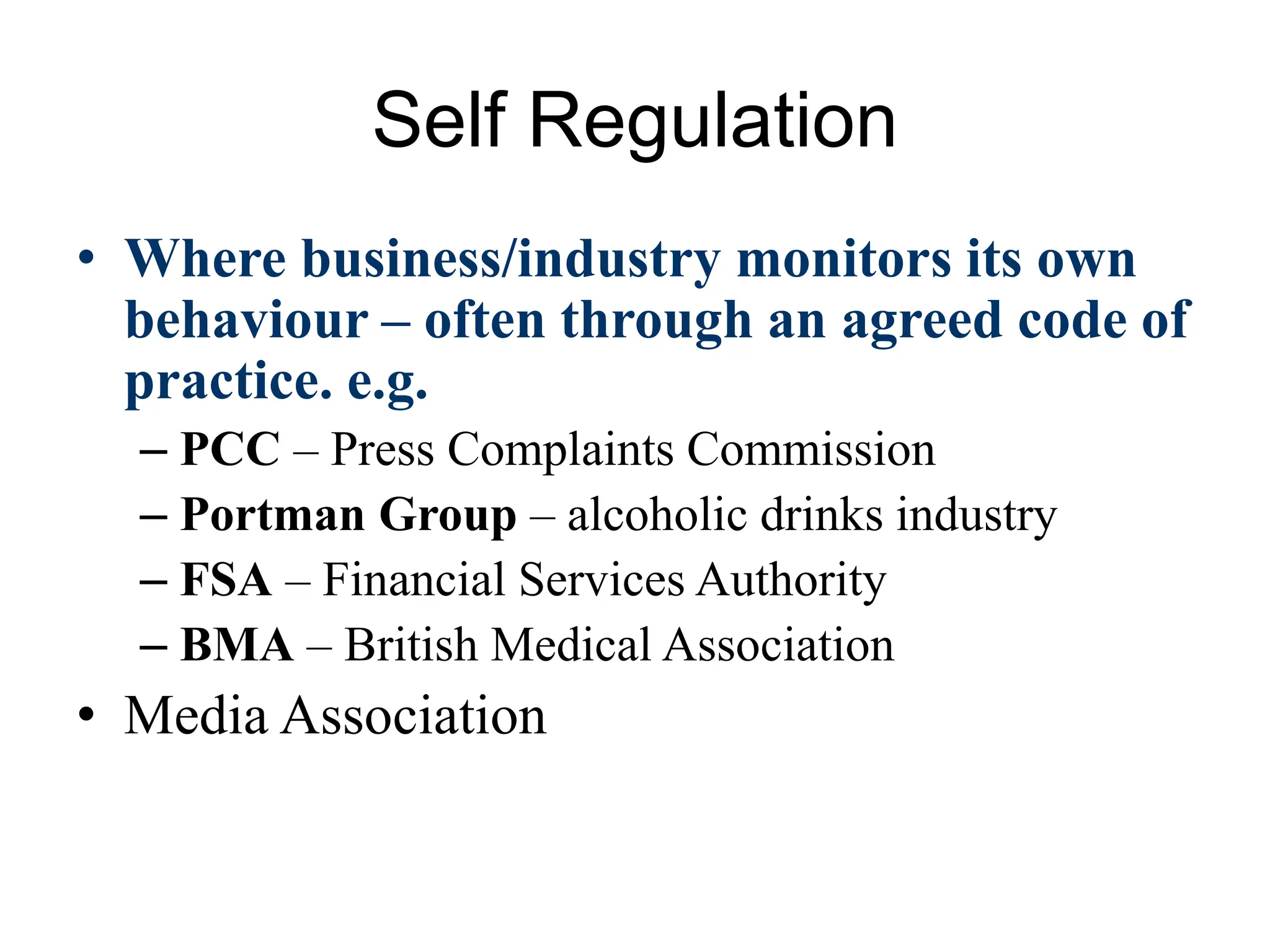 Self Regulation
• Where business/industry monitors its own
behaviour – often through an agreed code of
practice. e.g.
– PCC – Press Complaints Commission
– Portman Group – alcoholic drinks industry
– FSA – Financial Services Authority
– BMA – British Medical Association
• Media Association
 