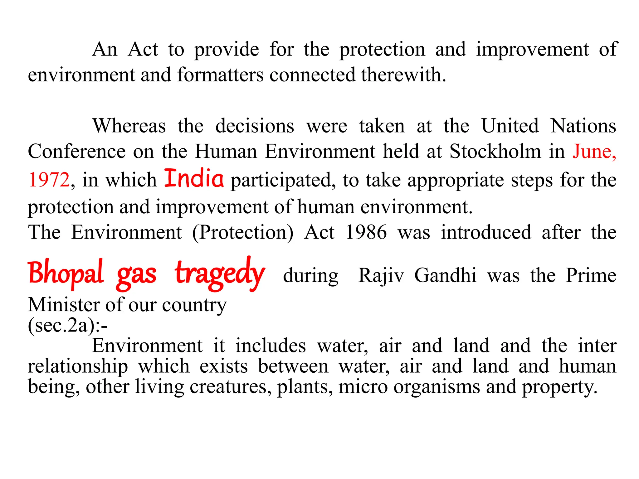 An Act to provide for the protection and improvement of
environment and formatters connected therewith.
Whereas the decisions were taken at the United Nations
Conference on the Human Environment held at Stockholm in June,
1972, in which India participated, to take appropriate steps for the
protection and improvement of human environment.
The Environment (Protection) Act 1986 was introduced after the
Bhopal gas tragedy during Rajiv Gandhi was the Prime
Minister of our country
(sec.2a):-
Environment it includes water, air and land and the inter
relationship which exists between water, air and land and human
being, other living creatures, plants, micro organisms and property.
 