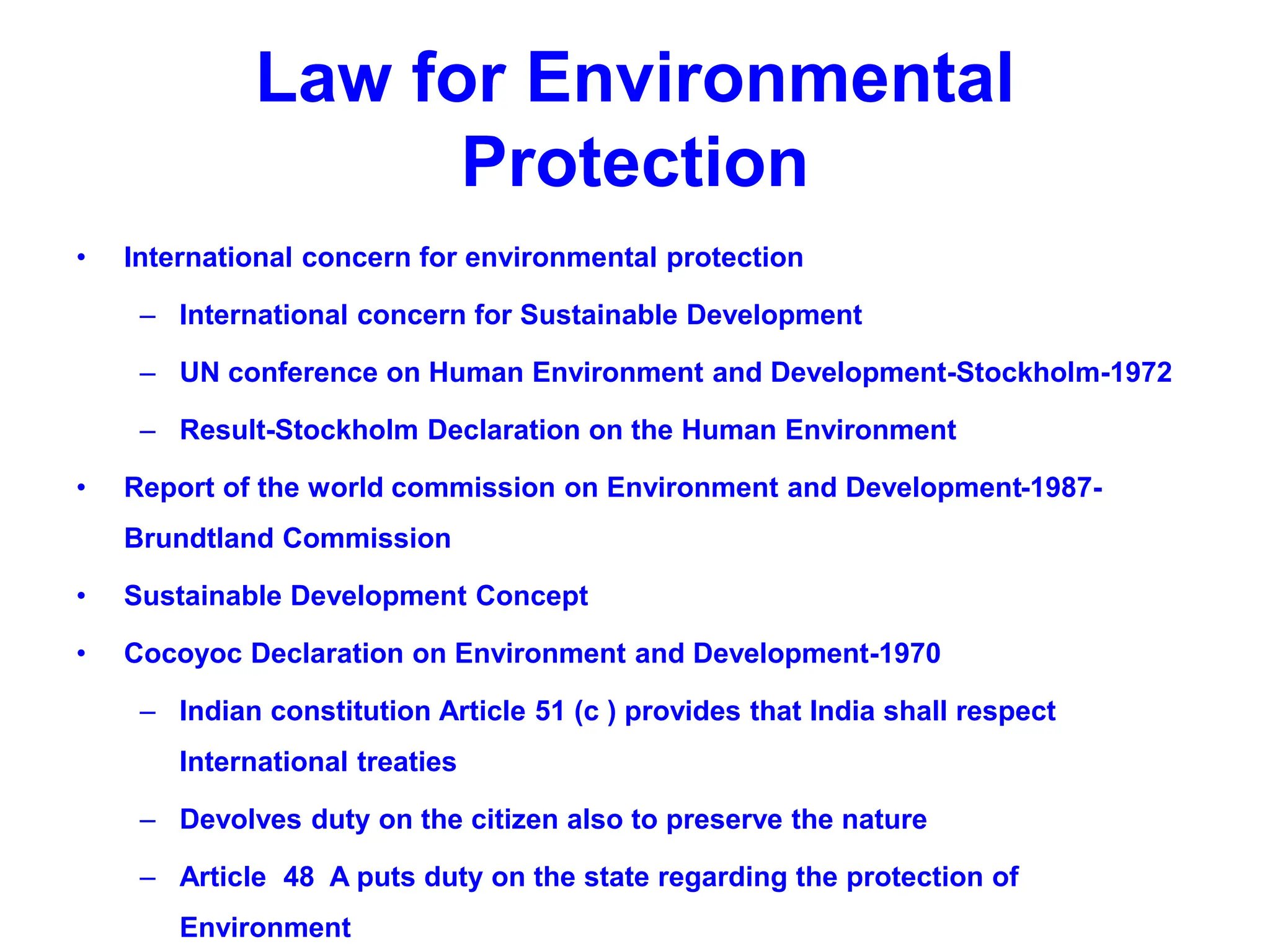 Law for Environmental
Protection
• International concern for environmental protection
– International concern for Sustainable Development
– UN conference on Human Environment and Development-Stockholm-1972
– Result-Stockholm Declaration on the Human Environment
• Report of the world commission on Environment and Development-1987-
Brundtland Commission
• Sustainable Development Concept
• Cocoyoc Declaration on Environment and Development-1970
– Indian constitution Article 51 (c ) provides that India shall respect
International treaties
– Devolves duty on the citizen also to preserve the nature
– Article 48 A puts duty on the state regarding the protection of
Environment
 