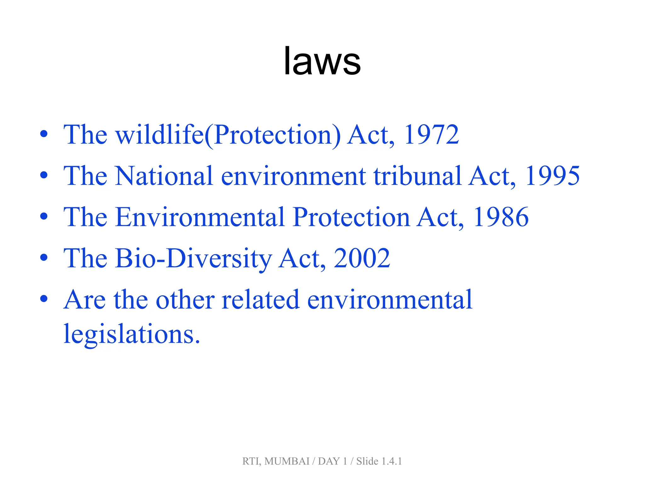 RTI, MUMBAI / DAY 1 / Slide 1.4.1
laws
• The wildlife(Protection) Act, 1972
• The National environment tribunal Act, 1995
• The Environmental Protection Act, 1986
• The Bio-Diversity Act, 2002
• Are the other related environmental
legislations.
 