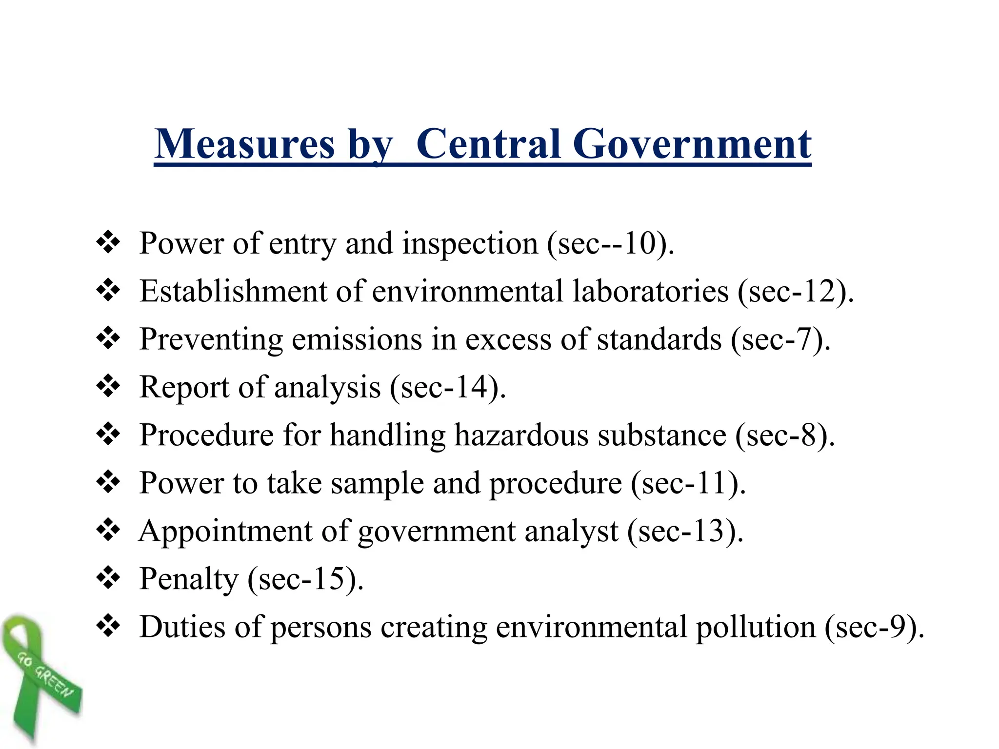 Measures by Central Government
 Power of entry and inspection (sec--10).
 Establishment of environmental laboratories (sec-12).
 Preventing emissions in excess of standards (sec-7).
 Report of analysis (sec-14).
 Procedure for handling hazardous substance (sec-8).
 Power to take sample and procedure (sec-11).
 Appointment of government analyst (sec-13).
 Penalty (sec-15).
 Duties of persons creating environmental pollution (sec-9).
 