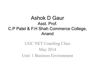 Ashok D Gaur
Asst. Prof.
C.P Patel & F.H Shah Commerce College,
Anand
UGC NET Coaching Class
May 2014
Unit: 1 Business Environment
 