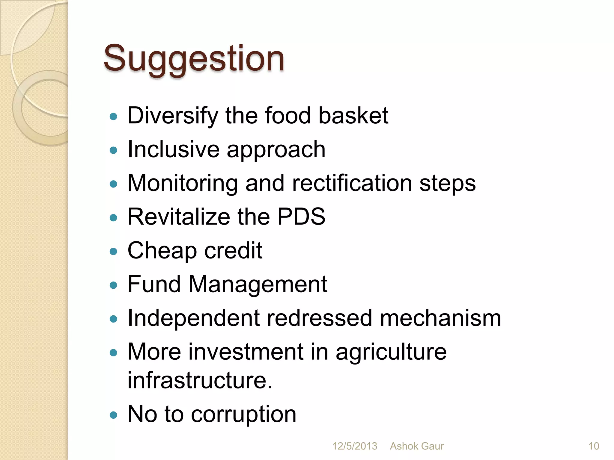 Suggestion










Diversify the food basket
Inclusive approach
Monitoring and rectification steps
Revitalize the PDS
Cheap credit
Fund Management
Independent redressed mechanism
More investment in agriculture
infrastructure.
No to corruption
12/5/2013

Ashok Gaur

10

 