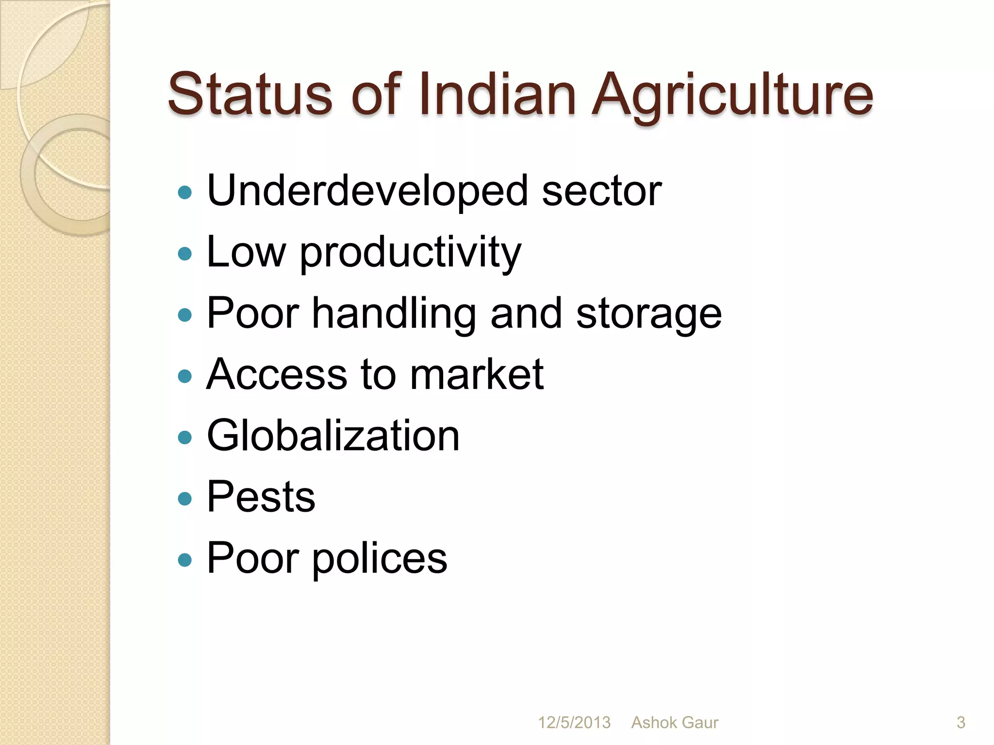 Status of Indian Agriculture
Underdeveloped sector
 Low productivity
 Poor handling and storage
 Access to market
 Globalization
 Pests
 Poor polices


12/5/2013

Ashok Gaur

3

 