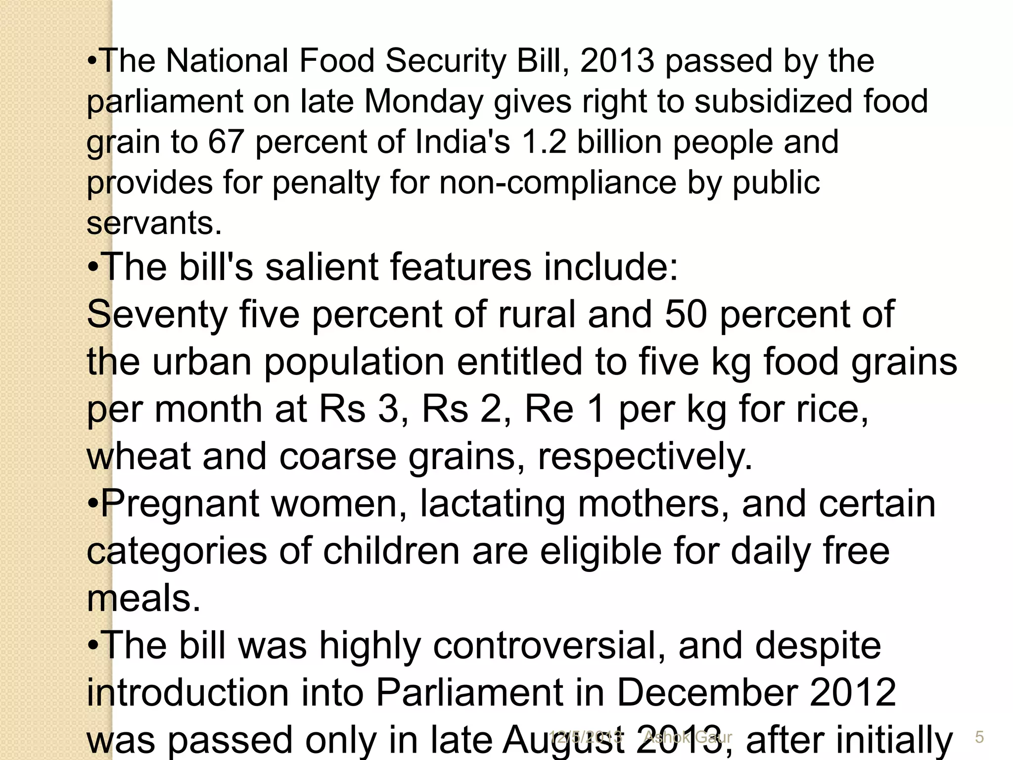 •The National Food Security Bill, 2013 passed by the
parliament on late Monday gives right to subsidized food
grain to 67 percent of India's 1.2 billion people and
provides for penalty for non-compliance by public
servants.

•The bill's salient features include:
Seventy five percent of rural and 50 percent of
the urban population entitled to five kg food grains
per month at Rs 3, Rs 2, Re 1 per kg for rice,
wheat and coarse grains, respectively.
•Pregnant women, lactating mothers, and certain
categories of children are eligible for daily free
meals.
•The bill was highly controversial, and despite
introduction into Parliament in December 2012
12/5/2013 Ashok Gaur
was passed only in late August 2013, after initially

5

 