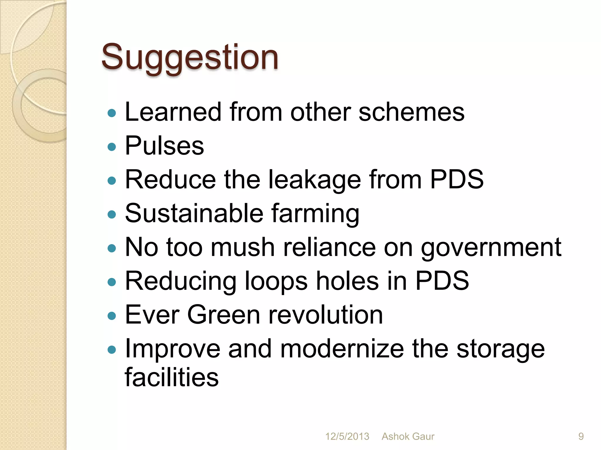 Suggestion
Learned from other schemes
 Pulses
 Reduce the leakage from PDS
 Sustainable farming
 No too mush reliance on government
 Reducing loops holes in PDS
 Ever Green revolution
 Improve and modernize the storage
facilities


12/5/2013

Ashok Gaur

9

 