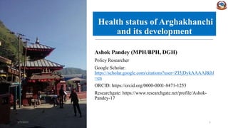 Health status of Arghakhanchi
and its development
Ashok Pandey (MPH/BPH, DGH)
Policy Researcher
Google Scholar:
https://scholar.google.com/citations?user=ZI5jDykAAAAJ&hl
=en
ORCID: https://orcid.org/0000-0001-8471-1253
Researchgate: https://www.researchgate.net/profile/Ashok-
Pandey-17
3/7/2023 1
 